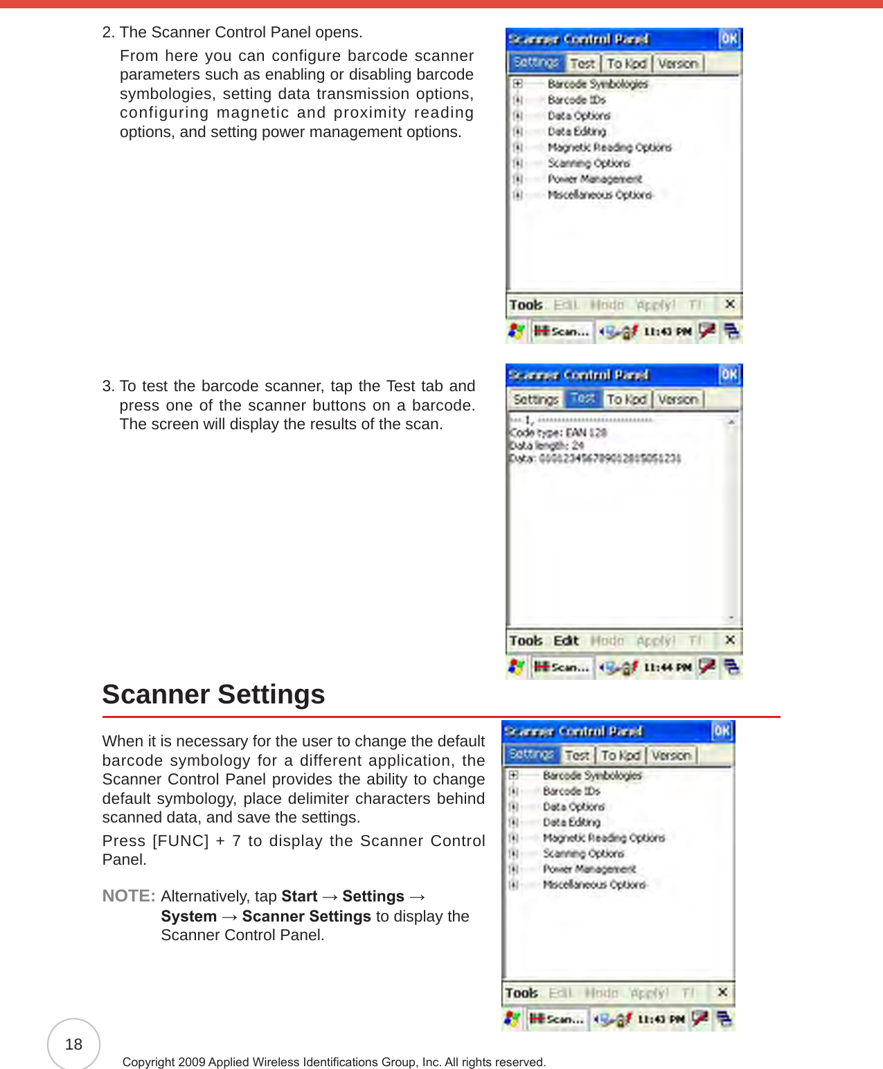 18Copyright 2009 Applied Wireless Identications Group, Inc. All rights reserved.2.  The Scanner Control Panel opens.     From here you can configure barcode scanner parameters such as enabling or disabling barcode symbologies, setting data transmission options, configuring magnetic and proximity reading options, and setting power management options.3.  To test the barcode scanner, tap the Test tab and press one of the scanner buttons on a barcode. The screen will display the results of the scan.Scanner SettingsWhen it is necessary for the user to change the default barcode symbology for a different application, the Scanner Control Panel provides the ability to change default symbology, place delimiter characters behind scanned data, and save the settings.Press [FUNC] + 7 to display the Scanner Control Panel.NOTE:  Alternatively, tap Start → Settings →  System → Scanner Settings to display the Scanner Control Panel.