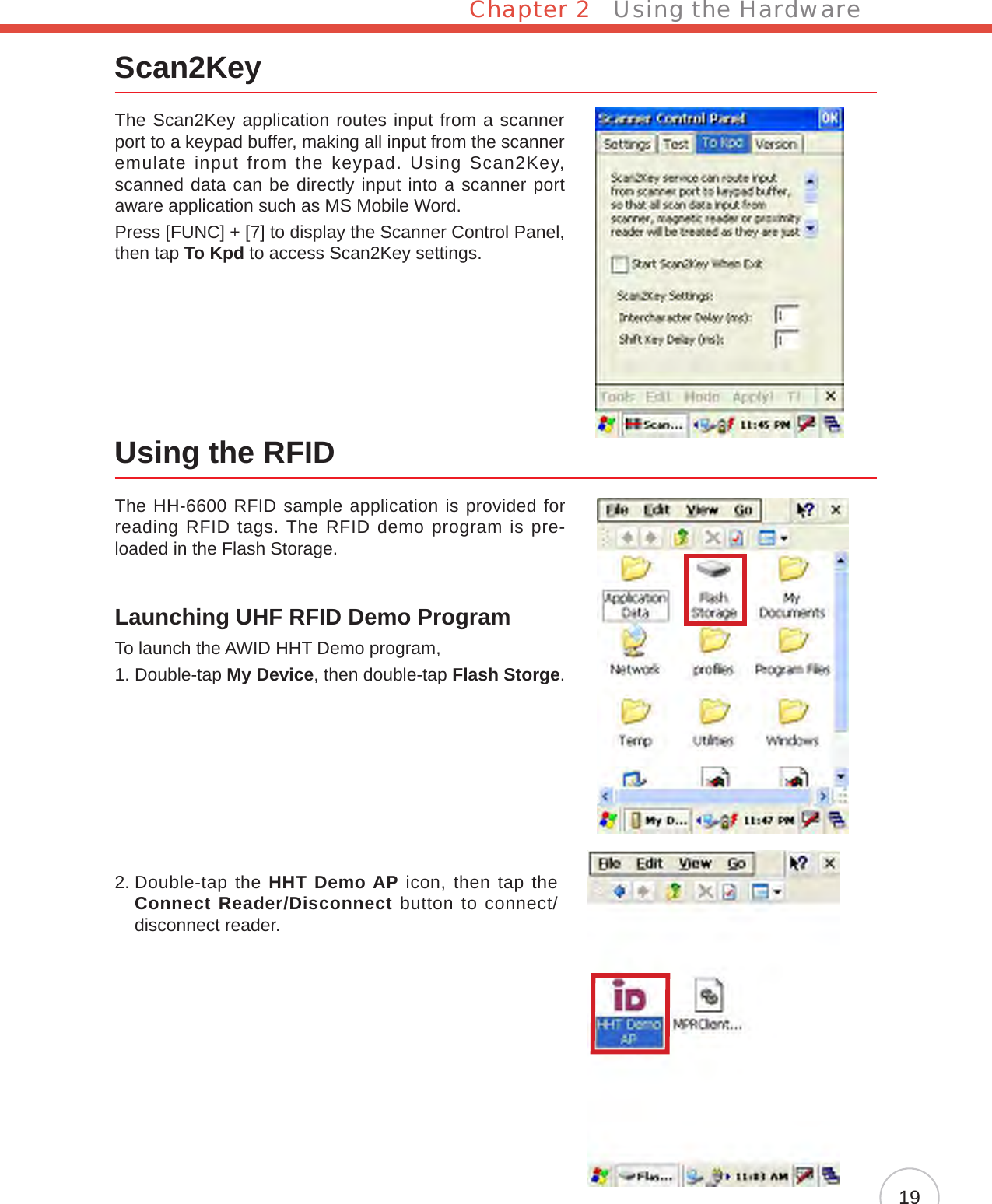 Chapter 2   Using the Hardware19Scan2KeyThe Scan2Key application routes input from a scanner port to a keypad buffer, making all input from the scanner emulate input from the keypad. Using Scan2Key, scanned data can be directly input into a scanner port aware application such as MS Mobile Word.Press [FUNC] + [7] to display the Scanner Control Panel, then tap To Kpd to access Scan2Key settings.Using the RFIDThe HH-6600 RFID sample application is provided for reading RFID tags. The RFID demo program is pre-loaded in the Flash Storage.Launching UHF RFID Demo ProgramTo launch the AWID HHT Demo program,1.  Double-tap My Device, then double-tap Flash Storge.2.  Double-tap the HHT Demo AP icon, then tap the Connect Reader/Disconnect button to connect/disconnect reader.