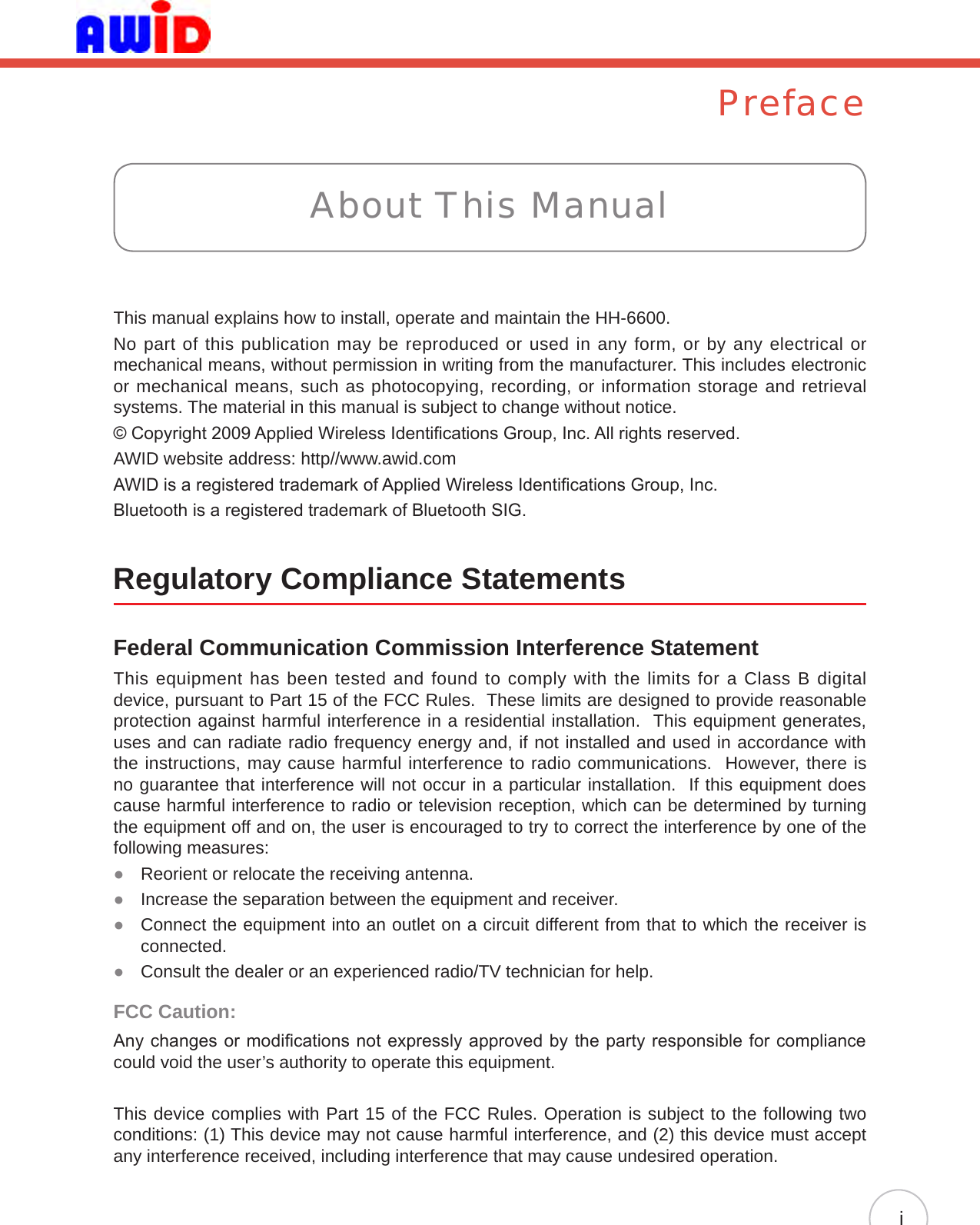 PrefaceThis manual explains how to install, operate and maintain the HH-6600.No part of this publication may be reproduced or used in any form, or by any electrical or mechanical means, without permission in writing from the manufacturer. This includes electronic or mechanical means, such as photocopying, recording, or information storage and retrieval systems. The material in this manual is subject to change without notice.© Copyright 2009 Applied Wireless Identications Group, Inc. All rights reserved.AWID website address: http//www.awid.comAWID is a registered trademark of Applied Wireless Identications Group, Inc.Bluetooth is a registered trademark of Bluetooth SIG.Regulatory Compliance StatementsFederal Communication Commission Interference StatementThis equipment has been tested and found to comply with the limits for a Class B digital device, pursuant to Part 15 of the FCC Rules.  These limits are designed to provide reasonable protection against harmful interference in a residential installation.  This equipment generates, uses and can radiate radio frequency energy and, if not installed and used in accordance with the instructions, may cause harmful interference to radio communications.  However, there is no guarantee that interference will not occur in a particular installation.  If this equipment does cause harmful interference to radio or television reception, which can be determined by turning the equipment off and on, the user is encouraged to try to correct the interference by one of the following measures:Reorient or relocate the receiving antenna. ●Increase the separation between the equipment and receiver. ● Connect the equipment into an outlet on a circuit different from that to which the receiver is  ●connected.Consult the dealer or an experienced radio/TV technician for help. ●FCC Caution: Any changes or modications not expressly approved by the party responsible for compliance could void the user’s authority to operate this equipment.This device complies with Part 15 of the FCC Rules. Operation is subject to the following two conditions: (1) This device may not cause harmful interference, and (2) this device must accept any interference received, including interference that may cause undesired operation.About This Manuali