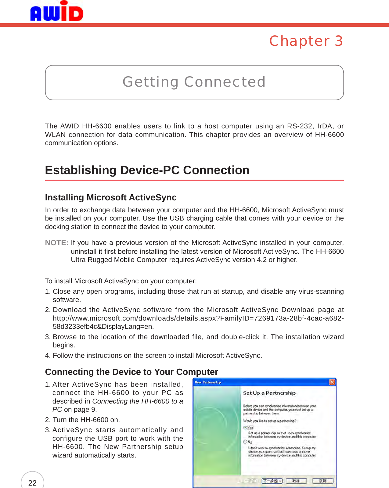 Chapter 3The AWID HH-6600 enables users to link to a host computer using an RS-232, IrDA, or WLAN connection for data communication. This chapter provides an overview of HH-6600 communication options.Establishing Device-PC ConnectionInstalling Microsoft ActiveSyncIn order to exchange data between your computer and the HH-6600, Microsoft ActiveSync must be installed on your computer. Use the USB charging cable that comes with your device or the docking station to connect the device to your computer.NOTE:  If you have a previous version of the Microsoft ActiveSync installed in your computer, uninstall it rst before installing the latest version of Microsoft ActiveSync. The HH-6600 Ultra Rugged Mobile Computer requires ActiveSync version 4.2 or higher.To install Microsoft ActiveSync on your computer:1.  Close any open programs, including those that run at startup, and disable any virus-scanning software.2.  Download the ActiveSync software from the Microsoft ActiveSync Download page at  http://www.microsoft.com/downloads/details.aspx?FamilyID=7269173a-28bf-4cac-a682-58d3233efb4c&amp;DisplayLang=en.3.  Browse to the location of the downloaded file, and double-click it. The installation wizard begins.4.  Follow the instructions on the screen to install Microsoft ActiveSync.Connecting the Device to Your Computer1.  After ActiveSync  has  been  installed, connect the HH-6600 to your PC as described in Connecting the HH-6600 to a PC on page 9.2. Turn the HH-6600 on.3.  ActiveSync starts automatically and configure the USB port to work with the HH-6600. The New Partnership setup wizard automatically starts.Getting Connected22