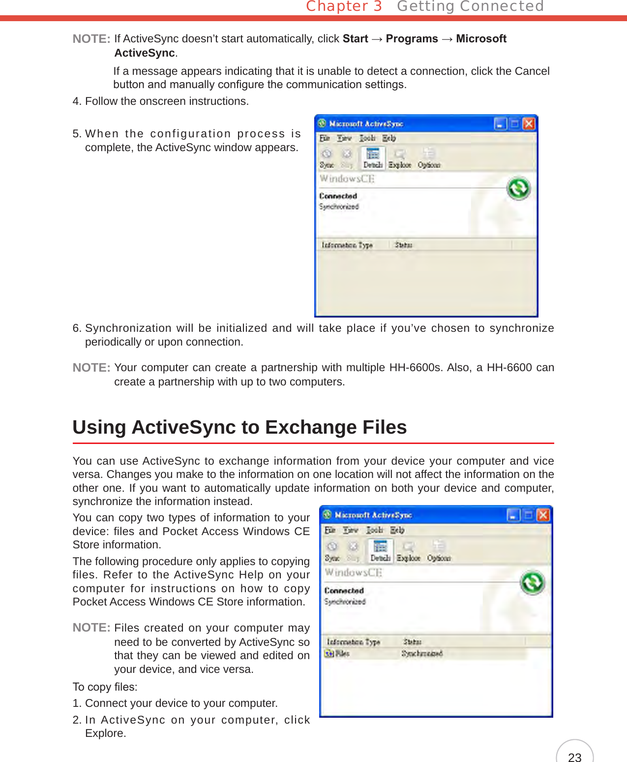 Chapter 3   Getting Connected23NOTE:  If ActiveSync doesn’t start automatically, click Start → Programs → Microsoft ActiveSync.              If a message appears indicating that it is unable to detect a connection, click the Cancel button and manually congure the communication settings.4. Follow the onscreen instructions.5.  When the configuration process is complete, the ActiveSync window appears.6.  Synchronization will be initialized and will take place if you’ve chosen to synchronize periodically or upon connection.NOTE:  Your computer can create a partnership with multiple HH-6600s. Also, a HH-6600 can create a partnership with up to two computers.Using ActiveSync to Exchange FilesYou can use ActiveSync to exchange information from your device your computer and vice versa. Changes you make to the information on one location will not affect the information on the other one. If you want to automatically update information on both your device and computer, synchronize the information instead.You can copy two types of information to your device: files and Pocket Access Windows CE Store information.The following procedure only applies to copying files. Refer to the ActiveSync Help on your computer for instructions on how to copy Pocket Access Windows CE Store information.NOTE:  Files created on your computer may need to be converted by ActiveSync so that they can be viewed and edited on your device, and vice versa.To copy les:1. Connect your device to your computer.2.  In ActiveSync on your computer, click Explore.