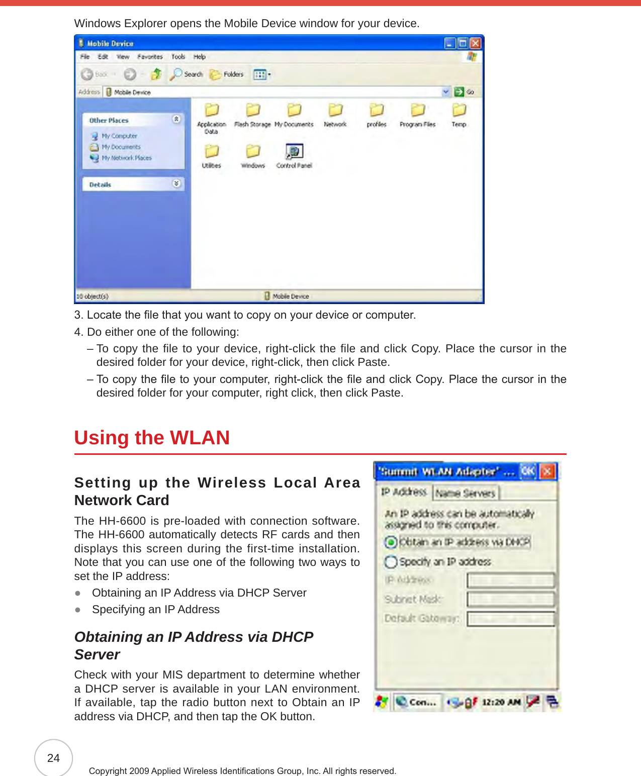 24Copyright 2009 Applied Wireless Identications Group, Inc. All rights reserved.Windows Explorer opens the Mobile Device window for your device.3. Locate the le that you want to copy on your device or computer.4. Do either one of the following:    –  To copy the file to your device, right-click the file and click Copy. Place the cursor in the  desired folder for your device, right-click, then click Paste.    –  To copy the le to your computer, right-click the le and click Copy. Place the cursor in the desired folder for your computer, right click, then click Paste.Using the WLANSetting up the Wireless Local Area Network CardThe HH-6600 is pre-loaded with connection software. The HH-6600 automatically detects RF cards and then displays this screen during the first-time installation. Note that you can use one of the following two ways to set the IP address:Obtaining an IP Address via DHCP Server ●Specifying an IP Address ●Obtaining an IP Address via DHCP ServerCheck with your MIS department to determine whether a DHCP server is available in your LAN environment. If available, tap the radio button next to Obtain an IP address via DHCP, and then tap the OK button.