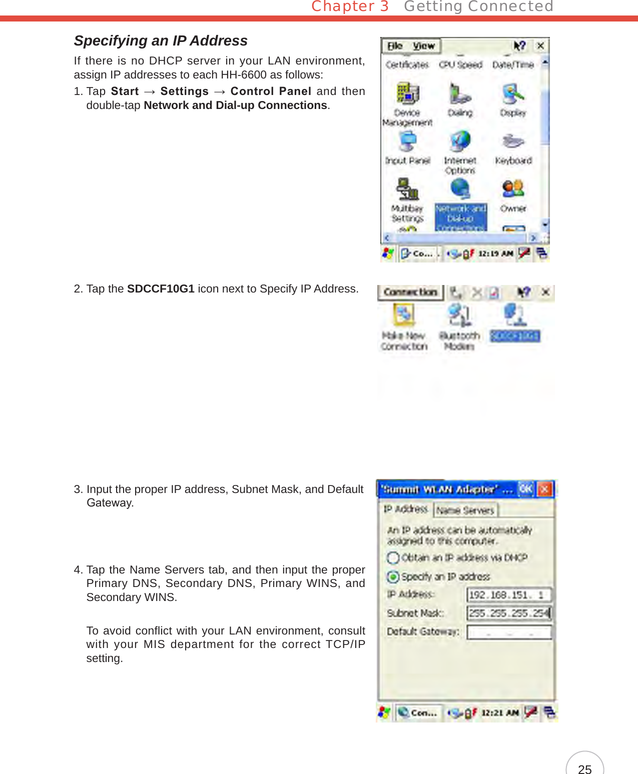 Chapter 3   Getting Connected25Specifying an IP AddressIf there is no DHCP server in your LAN environment, assign IP addresses to each HH-6600 as follows:1.  Tap Start → Settings → Control Panel  and then double-tap Network and Dial-up Connections.2. Tap the SDCCF10G1 icon next to Specify IP Address.3.  Input the proper IP address, Subnet Mask, and Default Gateway.4.  Tap the Name Servers tab, and then input the proper Primary DNS, Secondary DNS, Primary WINS, and Secondary WINS.     To avoid conflict with your LAN environment, consult with your MIS department for the correct TCP/IP setting.