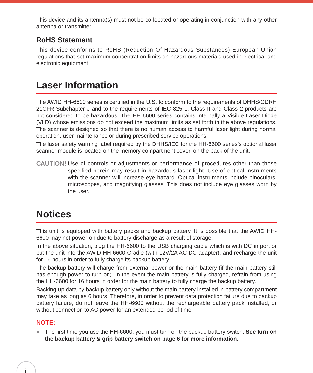 iiThis device and its antenna(s) must not be co-located or operating in conjunction with any other antenna or transmitter.RoHS StatementThis device conforms to RoHS (Reduction Of Hazardous Substances) European Union regulations that set maximum concentration limits on hazardous materials used in electrical and electronic equipment. Laser InformationThe AWID HH-6600 series is certied in the U.S. to conform to the requirements of DHHS/CDRH 21CFR Subchapter J and to the requirements of IEC 825-1. Class II and Class 2 products are not considered to be hazardous. The HH-6600 series contains internally a Visible Laser Diode (VLD) whose emissions do not exceed the maximum limits as set forth in the above regulations. The scanner is designed so that there is no human access to harmful laser light during normal operation, user maintenance or during prescribed service operations.The laser safety warning label required by the DHHS/IEC for the HH-6600 series’s optional laser scanner module is located on the memory compartment cover, on the back of the unit.CAUTION!  Use of controls or adjustments or performance of procedures other than those specified herein may result in hazardous laser light. Use of optical instruments with the scanner will increase eye hazard. Optical instruments include binoculars, microscopes, and magnifying glasses. This does not include eye glasses worn by the user.NoticesThis unit is equipped with battery packs and backup battery. It is possible that the AWID HH-6600 may not power-on due to battery discharge as a result of storage.In the above situation, plug the HH-6600 to the USB charging cable which is with DC in port or put the unit into the AWID HH-6600 Cradle (with 12V/2A AC-DC adapter), and recharge the unit for 16 hours in order to fully charge its backup battery.The backup battery will charge from external power or the main battery (if the main battery still has enough power to turn on). In the event the main battery is fully charged, refrain from using the HH-6600 for 16 hours in order for the main battery to fully charge the backup battery.Backing-up data by backup battery only without the main battery installed in battery compartment may take as long as 6 hours. Therefore, in order to prevent data protection failure due to backup battery failure, do not leave the HH-6600 without the rechargeable battery pack installed, or without connection to AC power for an extended period of time.NOTE:  The rst time you use the HH-6600, you must turn on the backup battery switch.  ●See turn on the backup battery &amp; grip battery switch on page 6 for more information.