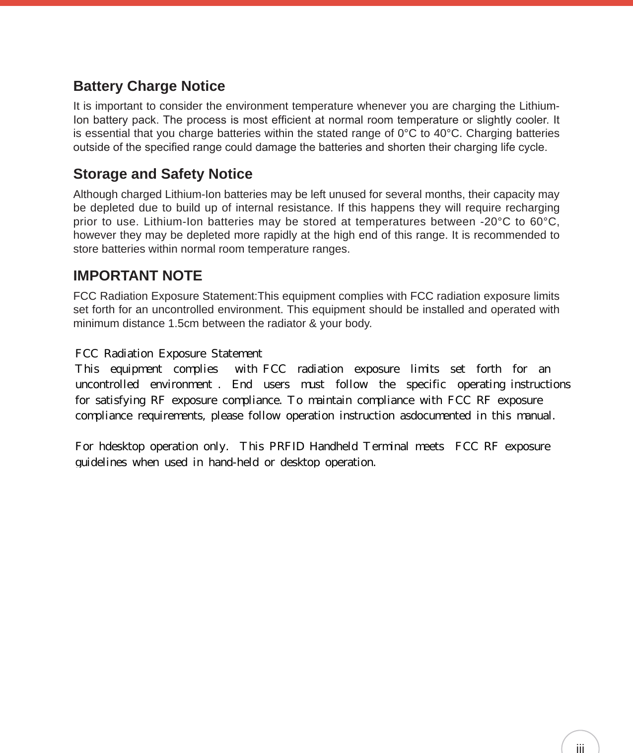iiiBattery Charge NoticeIt is important to consider the environment temperature whenever you are charging the Lithium-Ion battery pack. The process is most efcient at normal room temperature or slightly cooler. It is essential that you charge batteries within the stated range of 0°C to 40°C. Charging batteries outside of the specied range could damage the batteries and shorten their charging life cycle.Storage and Safety NoticeAlthough charged Lithium-Ion batteries may be left unused for several months, their capacity may be depleted due to build up of internal resistance. If this happens they will require recharging prior to use. Lithium-Ion batteries may be stored at temperatures between -20°C to 60°C, however they may be depleted more rapidly at the high end of this range. It is recommended to store batteries within normal room temperature ranges.IMPORTANT NOTEFCC Radiation Exposure Statement:This equipment complies with FCC radiation exposure limits set forth for an uncontrolled environment. This equipment should be installed and operated with minimum distance 1.5cm between the radiator &amp; your body.    FCC  Radiation  Exposure  Statement This   equipment   complies    with  FCC   radiation   exposure   limits   set   forth   for   an  uncontrolled   environment  .   End   users   must   follow   the   specific   operating  instructions  for  satisfying  RF  exposure  compliance.  To  maintain  compliance  with  FCC  RF  exposure  compliance  requirements,  please  follow  operation  instruction  asdocumented  in  this  manual.   For  hdesktop  operation  only.   This  PRFID  Handheld  Terminal  meets   FCC  RF  exposure  guidelines  when  used  in  hand-held  or  desktop  operation.