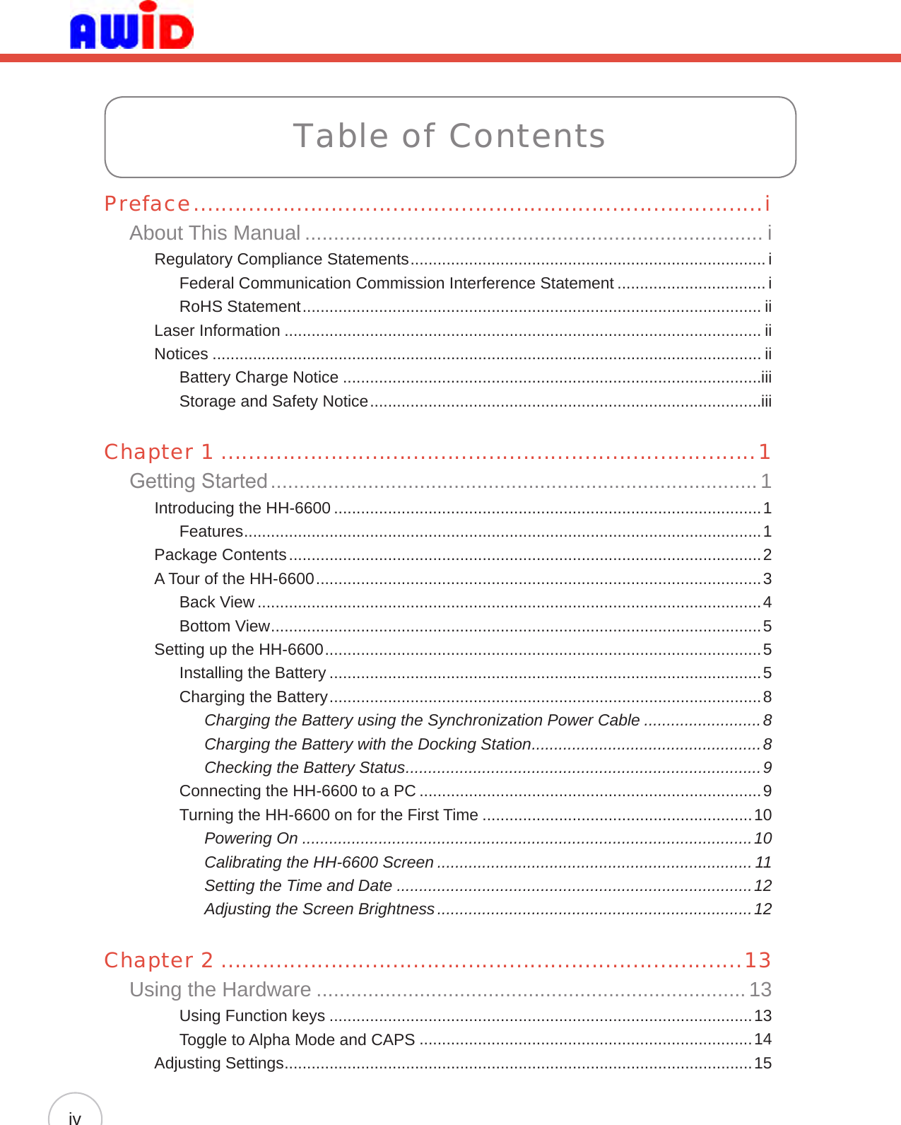 Table of ContentsPreface ...................................................................................iAbout This Manual ................................................................................ iRegulatory Compliance Statements ............................................................................... iFederal Communication Commission Interference Statement ................................. iRoHS Statement ...................................................................................................... iiLaser Information .......................................................................................................... iiNotices .......................................................................................................................... iiBattery Charge Notice .............................................................................................iiiStorage and Safety Notice .......................................................................................iiiChapter 1 ..............................................................................1Getting Started ..................................................................................... 1Introducing the HH-6600 ...............................................................................................1Features ...................................................................................................................1Package Contents .........................................................................................................2A Tour of the HH-6600 ...................................................................................................3Back View ................................................................................................................4Bottom View .............................................................................................................5Setting up the HH-6600 .................................................................................................5Installing the Battery ................................................................................................5Charging the Battery ................................................................................................8Charging the Battery using the Synchronization Power Cable ..........................8Charging the Battery with the Docking Station ...................................................8Checking the Battery Status ...............................................................................9Connecting the HH-6600 to a PC ............................................................................9Turning the HH-6600 on for the First Time ............................................................10Powering On ....................................................................................................10Calibrating the HH-6600 Screen ...................................................................... 11Setting the Time and Date ...............................................................................12Adjusting the Screen Brightness ......................................................................12Chapter 2 ............................................................................13Using the Hardware ........................................................................... 13Using Function keys ..............................................................................................13Toggle to Alpha Mode and CAPS ..........................................................................14Adjusting Settings ........................................................................................................15iv