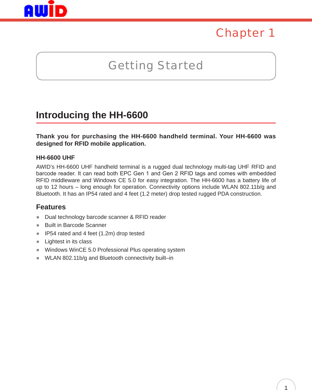 1Chapter 1Introducing the HH-6600Thank you for purchasing the HH-6600 handheld terminal. Your HH-6600 was designed for RFID mobile application. HH-6600 UHFAWID’s HH-6600 UHF handheld terminal is a rugged dual technology multi-tag UHF RFID and barcode reader. It can read both EPC Gen 1 and Gen 2 RFID tags and comes with embedded RFID middleware and Windows CE 5.0 for easy integration. The HH-6600 has a battery life of up to 12 hours – long enough for operation. Connectivity options include WLAN 802.11b/g and Bluetooth. It has an IP54 rated and 4 feet (1.2 meter) drop tested rugged PDA construction.FeaturesDual technology barcode scanner &amp; RFID reader ●Built in Barcode Scanner ●IP54 rated and 4 feet (1.2m) drop tested ●Lightest in its class ●Windows WinCE 5.0 Professional Plus operating system ●WLAN 802.11b/g and Bluetooth connectivity built–in ●Getting Started