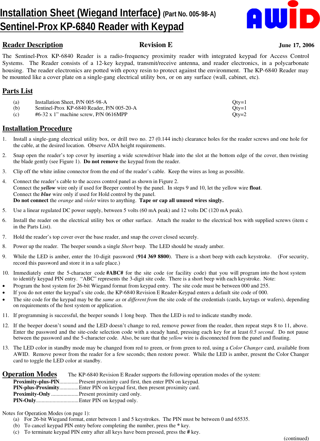    Reader Description Revision E June 17, 2006 The Sentinel-Prox KP-6840 Reader is a radio-frequency proximity reader with integrated keypad for Access Control Systems.  The Reader consists of a 12-key keypad, transmit/receive antenna, and reader electronics, in a polycarbonate housing.  The reader electronics are potted with epoxy resin to protect against the environment.  The KP-6840 Reader may  be mounted like a cover plate on a single-gang electrical utility box, or on any surface (wall, cabinet, etc).       Parts List (a) Installation Sheet, P/N 005-98-A Qty=1 (b) Sentinel-Prox KP-6840 Reader, P/N 005-20-A Qty=1 (c)  #6-32 x 1” machine screw, P/N 0616MPP Qty=2        Installation Procedure 1. Install a single-gang electrical utility box, or drill two no. 27 (0.144 inch) clearance holes for the reader screws and one hole for       the cable, at the desired location.  Observe ADA height requirements. 2. Snap open the reader’s top cover by inserting a wide screwdriver blade into the slot at the bottom edge of the cover, then twisting     the blade gently (see Figure 1).  Do not remove the keypad from the reader. 3. Clip off the white inline connector from the end of the reader’s cable.  Keep the wires as long as possible. 4. Connect the reader’s cable to the access control panel as shown in Figure 2. Connect the yellow wire only if used for Beeper control by the panel.  In steps 9 and 10, let the yellow wire float. Connect the blue wire only if used for Hold control by the panel. Do not connect the orange and violet wires to anything.  Tape or cap all unused wires singly. 5. Use a linear regulated DC power supply, between 5 volts (60 mA peak) and 12 volts DC (120 mA peak). 6. Install the reader on the electrical utility box or other surface.  Attach the reader to the electrical box with supplied screws (item c      in the Parts List). 7. Hold the reader’s top cover over the base reader, and snap the cover closed securely. 8. Power up the reader.  The beeper sounds a single Short beep.  The LED should be steady amber. 9. While the LED is amber, enter the 10-digit password (914 369 8800).  There is a short beep with each keystroke.    (For security, record this password and store it in a safe place.) 10. Immediately enter the 5-character code #ABC# for the site code (or facility code) that you will program into the host system              to identify keypad PIN entry.  “ABC” represents the 3-digit site code.  There is a short beep with each keystroke.  Note: · Program the host system for 26-bit Wiegand format from keypad entry.  The site code must be between 000 and 255. · If you do not enter the keypad’s site code, the KP-6840 Revision E Reader-Keypad enters a default site code of 000. · The site code for the keypad may be the same as or different from the site code of the credentials (cards, keytags or wafers), depending on requirements of the host system or application. 11. If programming is successful, the beeper sounds 1 long beep.  Then the LED is red to indicate standby mode. 12. If the beeper doesn’t sound and the LED doesn’t change to red, remove power from the reader, then repeat steps 8 to 11, above.    Enter the password and the site-code selection code with a steady hand, pressing each key for at least 0.5 second.  Do not pause between the password and the 5-character code.  Also, be sure that the yellow wire is disconnected from the panel and floating. 13. The LED color in standby mode may be changed from red to green, or from green to red, using a Color Changer card, available from AWID.  Remove power from the reader for a few seconds; then restore power.  While the LED is amber, present the Color Changer card to toggle the LED color at standby.  Operation Modes The KP-6840 Revision E Reader supports the following operation modes of the system: Proximity-plus-PIN..............Present proximity card first, then enter PIN on keypad. PIN-plus-Proximity..............Enter PIN on keypad first, then present proximity card.     Proximity-Only....................Present proximity card only.  PIN-Only...............................Enter PIN on keypad only.  Notes for Operation Modes (on page 1): (a) For 26-bit Wiegand format, enter between 1 and 5 keystrokes.  The PIN must be between 0 and 65535. (b) To cancel keypad PIN entry before completing the number, press the * key. (c) To terminate keypad PIN entry after all keys have been pressed, press the # key. (continued) Installation Sheet (Wiegand Interface) (Part No. 005-98-A) Sentinel-Prox KP-6840 Reader with Keypad 