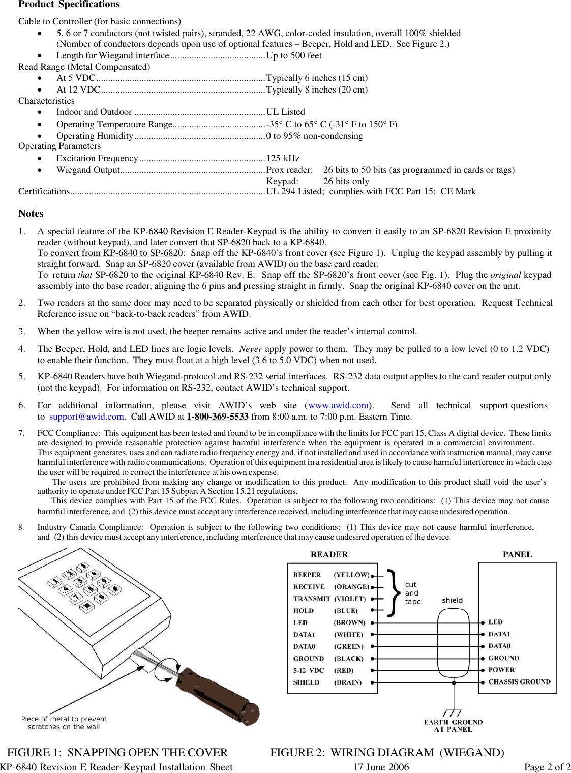 KP-6840 Revision E Reader-Keypad Installation Sheet 17 June 2006 Page 2 of 2 Product Specifications Cable to Controller (for basic connections) · 5, 6 or 7 conductors (not twisted pairs), stranded, 22 AWG, color-coded insulation, overall 100% shielded (Number of conductors depends upon use of optional features – Beeper, Hold and LED.  See Figure 2.) · Length for Wiegand interface........................................Up to 500 feet Read Range (Metal Compensated) · At 5 VDC.......................................................................Typically 6 inches (15 cm) · At 12 VDC.....................................................................Typically 8 inches (20 cm) Characteristics · Indoor and Outdoor .......................................................UL Listed · Operating Temperature Range.......................................-35° C to 65° C (-31° F to 150° F) · Operating Humidity.......................................................0 to 95% non-condensing Operating Parameters · Excitation Frequency.....................................................125 kHz · Wiegand Output.............................................................Prox reader: 26 bits to 50 bits (as programmed in cards or tags) Keypad: 26 bits only Certifications..................................................................................UL 294 Listed;  complies with FCC Part 15;  CE Mark  Notes 1. A special feature of the KP-6840 Revision E Reader-Keypad is the ability to convert it easily to an SP-6820 Revision E proximity reader (without keypad), and later convert that SP-6820 back to a KP-6840.  To convert from KP-6840 to SP-6820:  Snap off the KP-6840’s front cover (see Figure 1).  Unplug the keypad assembly by pulling it straight forward.  Snap an SP-6820 cover (available from AWID) on the base card reader. To return that SP-6820 to the original KP-6840 Rev. E:  Snap off the SP-6820’s front cover (see Fig. 1).  Plug the original keypad assembly into the base reader, aligning the 6 pins and pressing straight in firmly.  Snap the original KP-6840 cover on the unit. 2. Two readers at the same door may need to be separated physically or shielded from each other for best operation.  Request Technical Reference issue on “back-to-back readers” from AWID. 3. When the yellow wire is not used, the beeper remains active and under the reader’s internal control. 4. The Beeper, Hold, and LED lines are logic levels.  Never apply power to them.  They may be pulled to a low level (0 to 1.2 VDC)     to enable their function.  They must float at a high level (3.6 to 5.0 VDC) when not used. 5. KP-6840 Readers have both Wiegand-protocol and RS-232 serial interfaces.  RS-232 data output applies to the card reader output only (not the keypad).  For information on RS-232, contact AWID’s technical support. 6. For additional information, please visit AWID’s web site (www.awid.com).  Send all technical support questions                                 to support@awid.com.  Call AWID at 1-800-369-5533 from 8:00 a.m. to 7:00 p.m. Eastern Time. 7. FCC Compliance:  This equipment has been tested and found to be in compliance with the limits for FCC part 15, Class A digital device.  These limits are designed to provide reasonable protection against harmful interference when the equipment is operated in a commercial environment.                 This equipment generates, uses and can radiate radio frequency energy and, if not installed and used in accordance with instruction manual, may cause harmful interference with radio communications.  Operation of this equipment in a residential area is likely to cause harmful interference in which case the user will be required to correct the interference at his own expense.       The users are prohibited from making any change or modification to this product.  Any modification to this product shall void the user’s       authority to operate under FCC Part 15 Subpart A Section 15.21 regulations.       This device complies with Part 15 of the FCC Rules.  Operation is subject to the following two conditions:  (1) This device may not cause     harmful interference, and  (2) this device must accept any interference received, including interference that may cause undesired operation. 8 Industry Canada Compliance:  Operation is subject to the following two conditions:  (1) This device may not cause harmful interference,                   and  (2) this device must accept any interference, including interference that may cause undesired operation of the device.       FIGURE 1:  SNAPPING OPEN THE COVER                FIGURE 2:  WIRING DIAGRAM  (WIEGAND) 