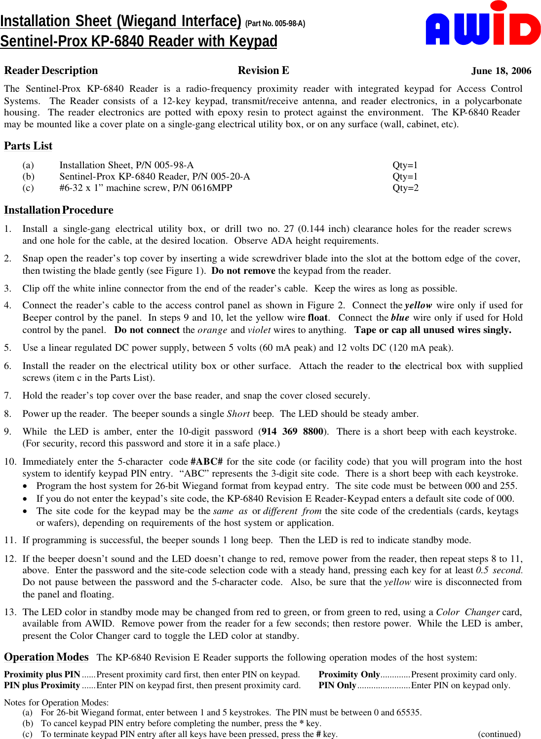     Reader Description Revision E June 18, 2006 The Sentinel-Prox KP-6840 Reader is a radio-frequency proximity reader with integrated keypad for Access Control Systems.  The Reader consists of a 12-key keypad, transmit/receive antenna, and reader electronics, in a polycarbonate housing.  The reader electronics are potted with epoxy resin to protect against the environment.  The KP-6840 Reader       may be mounted like a cover plate on a single-gang electrical utility box, or on any surface (wall, cabinet, etc).       Parts List (a) Installation Sheet, P/N 005-98-A Qty=1 (b) Sentinel-Prox KP-6840 Reader, P/N 005-20-A Qty=1 (c) #6-32 x 1” machine screw, P/N 0616MPP Qty=2        Installation Procedure 1. Install a single-gang electrical utility box, or drill two no. 27 (0.144 inch) clearance holes for the reader screws            and one hole for the cable, at the desired location.  Observe ADA height requirements. 2. Snap open the reader’s top cover by inserting a wide screwdriver blade into the slot at the bottom edge of the cover,   then twisting the blade gently (see Figure 1).  Do not remove the keypad from the reader. 3. Clip off the white inline connector from the end of the reader’s cable.  Keep the wires as long as possible. 4. Connect the reader’s cable to the access control panel as shown in Figure 2.  Connect the yellow wire only if used for Beeper control by the panel.  In steps 9 and 10, let the yellow wire float.  Connect the blue wire only if used for Hold control by the panel.   Do not connect the orange and violet wires to anything.   Tape or cap all unused wires singly. 5. Use a linear regulated DC power supply, between 5 volts (60 mA peak) and 12 volts DC (120 mA peak). 6. Install the reader on the electrical utility box or other surface.  Attach the reader to the electrical box with supplied screws (item c in the Parts List). 7. Hold the reader’s top cover over the base reader, and snap the cover closed securely. 8. Power up the reader.  The beeper sounds a single Short beep.  The LED should be steady amber. 9. While the LED is amber, enter the 10-digit password (914 369 8800).  There is a short beep with each keystroke.       (For security, record this password and store it in a safe place.) 10. Immediately enter the 5-character code #ABC# for the site code (or facility code) that you will program into the host system to identify keypad PIN entry.  “ABC” represents the 3-digit site code.  There is a short beep with each keystroke. · Program the host system for 26-bit Wiegand format from keypad entry.  The site code must be between 000 and 255. · If you do not enter the keypad’s site code, the KP-6840 Revision E Reader-Keypad enters a default site code of 000. · The site code for the keypad may be the same as or different from the site code of the credentials (cards, keytags      or wafers), depending on requirements of the host system or application. 11. If programming is successful, the beeper sounds 1 long beep.  Then the LED is red to indicate standby mode. 12. If the beeper doesn’t sound and the LED doesn’t change to red, remove power from the reader, then repeat steps 8 to 11, above.  Enter the password and the site-code selection code with a steady hand, pressing each key for at least 0.5 second.  Do not pause between the password and the 5-character code.  Also, be sure that the yellow wire is disconnected from  the panel and floating. 13. The LED color in standby mode may be changed from red to green, or from green to red, using a Color Changer card, available from AWID.  Remove power from the reader for a few seconds; then restore power.  While the LED is amber, present the Color Changer card to toggle the LED color at standby.  Operation Modes The KP-6840 Revision E Reader supports the following operation modes of the host system: Proximity plus PIN ......Present proximity card first, then enter PIN on keypad.   Proximity Only.............Present proximity card only. PIN plus Proximity ......Enter PIN on keypad first, then present proximity card. PIN Only.......................Enter PIN on keypad only. Notes for Operation Modes: (a) For 26-bit Wiegand format, enter between 1 and 5 keystrokes.  The PIN must be between 0 and 65535. (b) To cancel keypad PIN entry before completing the number, press the * key. (c) To terminate keypad PIN entry after all keys have been pressed, press the # key.         (continued) Installation Sheet (Wiegand Interface) (Part No. 005-98-A) Sentinel-Prox KP-6840 Reader with Keypad 