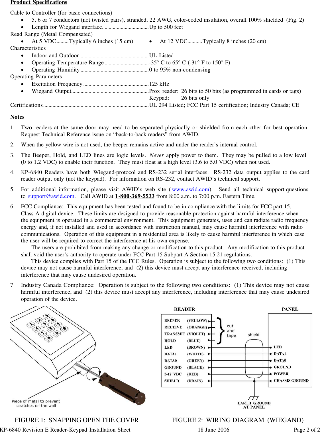 KP-6840 Revision E Reader-Keypad Installation Sheet 18 June 2006 Page 2 of 2 Product Specifications Cable to Controller (for basic connections) · 5, 6 or 7 conductors (not twisted pairs), stranded, 22 AWG, color-coded insulation, overall 100% shielded  (Fig. 2) · Length for Wiegand interface...................................Up to 500 feet Read Range (Metal Compensated) · At 5 VDC.........Typically 6 inches (15 cm) · At 12 VDC...........Typically 8 inches (20 cm) Characteristics · Indoor and Outdoor ...................................................UL Listed · Operating Temperature Range.................................-35° C to 65° C (-31° F to 150° F) · Operating Humidity...................................................0 to 95% non-condensing Operating Parameters · Excitation Frequency.................................................125 kHz · Wiegand Output..........................................................Prox reader: 26 bits to 50 bits (as programmed in cards or tags) Keypad: 26 bits only Certifications...............................................................................UL 294 Listed; FCC Part 15 certification; Industry Canada; CE  Notes 1. Two readers at the same door may need to be separated physically or shielded from each other for best operation.  Request Technical Reference issue on “back-to-back readers” from AWID. 2. When the yellow wire is not used, the beeper remains active and under the reader’s internal control. 3. The Beeper, Hold, and LED lines are logic levels.  Never apply power to them.  They may be pulled to a low level         (0 to 1.2 VDC) to enable their function.  They must float at a high level (3.6 to 5.0 VDC) when not used. 4. KP-6840 Readers have both Wiegand-protocol and RS-232 serial interfaces.  RS-232 data output applies to the card reader output only (not the keypad).  For information on RS-232, contact AWID’s technical support. 5. For additional information, please visit AWID’s web site (www.awid.com).  Send all technical support questions                                 to support@awid.com.   Call AWID at 1-800-369-5533 from 8:00 a.m. to 7:00 p.m. Eastern Time. 6. FCC Compliance:  This equipment has been tested and found to be in compliance with the limits for FCC part 15,    Class A digital device.  These limits are designed to provide reasonable protection against harmful interference when   the equipment is operated in a commercial environment.  This equipment generates, uses and can radiate radio frequency energy and, if not installed and used in accordance with instruction manual, may cause harmful interference with radio communications.  Operation of this equipment in a residential area is likely to cause harmful interference in which case the user will be required to correct the interference at his own expense.       The users are prohibited from making any change or modification to this product.  Any modification to this product shall void the user’s authority to operate under FCC Part 15 Subpart A Section 15.21 regulations.       This device complies with Part 15 of the FCC Rules.  Operation is subject to the following two conditions:  (1) This device may not cause harmful interference, and  (2) this device must accept any interference received, including interference that may cause undesired operation. 7 Industry Canada Compliance:  Operation is subject to the following two conditions:  (1) This device may not cause harmful interference, and  (2) this device must accept any interference, including interference that may cause undesired operation of the device.              FIGURE 1:  SNAPPING OPEN THE COVER                      FIGURE 2:  WIRING DIAGRAM  (WIEGAND) 