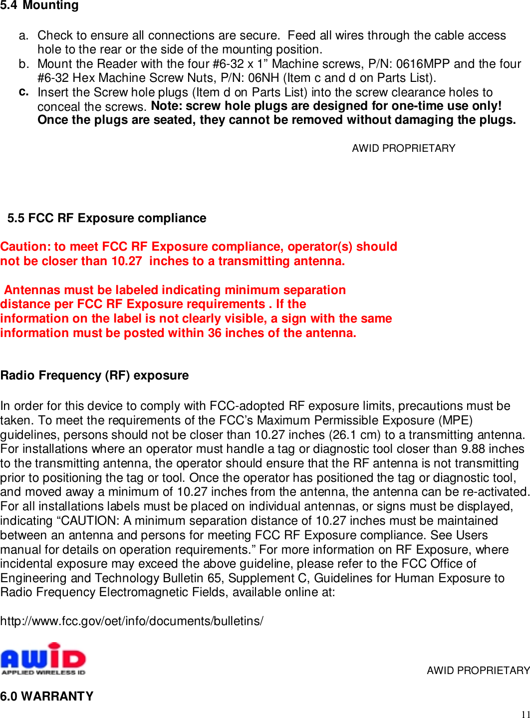 115.4  Mountinga.  Check to ensure all connections are secure.  Feed all wires through the cable accesshole to the rear or the side of the mounting position.b.  Mount the Reader with the four #6-32 x 1” Machine screws, P/N: 0616MPP and the four#6-32 Hex Machine Screw Nuts, P/N: 06NH (Item c and d on Parts List).c.  Insert the Screw hole plugs (Item d on Parts List) into the screw clearance holes toconceal the screws. Note: screw hole plugs are designed for one-time use only!Once the plugs are seated, they cannot be removed without damaging the plugs.     AWID PROPRIETARY5.5 FCC RF Exposure complianceCaution: to meet FCC RF Exposure compliance, operator(s) shouldnot be closer than 10.27  inches to a transmitting antenna. Antennas must be labeled indicating minimum separationdistance per FCC RF Exposure requirements . If theinformation on the label is not clearly visible, a sign with the sameinformation must be posted within 36 inches of the antenna.Radio Frequency (RF) exposureIn order for this device to comply with FCC-adopted RF exposure limits, precautions must betaken. To meet the requirements of the FCC’s Maximum Permissible Exposure (MPE)guidelines, persons should not be closer than 10.27 inches (26.1 cm) to a transmitting antenna.For installations where an operator must handle a tag or diagnostic tool closer than 9.88 inchesto the transmitting antenna, the operator should ensure that the RF antenna is not transmittingprior to positioning the tag or tool. Once the operator has positioned the tag or diagnostic tool,and moved away a minimum of 10.27 inches from the antenna, the antenna can be re-activated.For all installations labels must be placed on individual antennas, or signs must be displayed,indicating “CAUTION: A minimum separation distance of 10.27 inches must be maintainedbetween an antenna and persons for meeting FCC RF Exposure compliance. See Usersmanual for details on operation requirements.” For more information on RF Exposure, whereincidental exposure may exceed the above guideline, please refer to the FCC Office ofEngineering and Technology Bulletin 65, Supplement C, Guidelines for Human Exposure toRadio Frequency Electromagnetic Fields, available online at:http://www.fcc.gov/oet/info/documents/bulletins/     AWID PROPRIETARY6.0 WARRANTY
