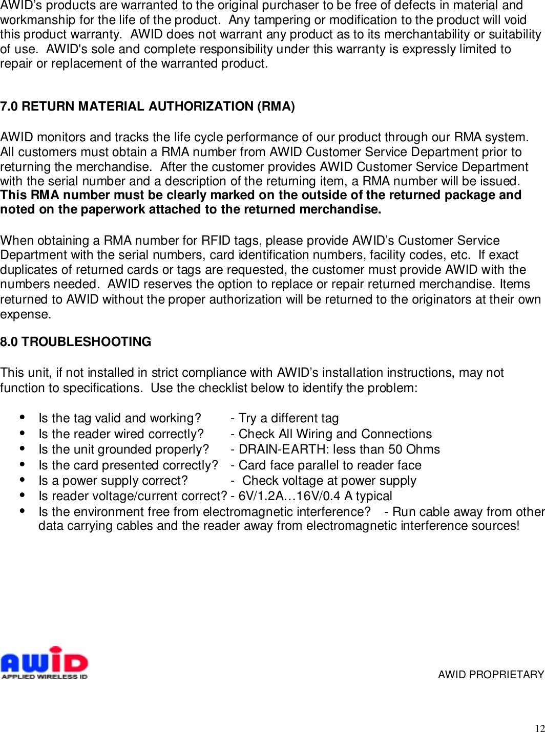 12AWID’s products are warranted to the original purchaser to be free of defects in material andworkmanship for the life of the product.  Any tampering or modification to the product will voidthis product warranty.  AWID does not warrant any product as to its merchantability or suitabilityof use.  AWID&apos;s sole and complete responsibility under this warranty is expressly limited torepair or replacement of the warranted product.7.0 RETURN MATERIAL AUTHORIZATION (RMA)AWID monitors and tracks the life cycle performance of our product through our RMA system.All customers must obtain a RMA number from AWID Customer Service Department prior toreturning the merchandise.  After the customer provides AWID Customer Service Departmentwith the serial number and a description of the returning item, a RMA number will be issued.This RMA number must be clearly marked on the outside of the returned package andnoted on the paperwork attached to the returned merchandise.When obtaining a RMA number for RFID tags, please provide AWID’s Customer ServiceDepartment with the serial numbers, card identification numbers, facility codes, etc.  If exactduplicates of returned cards or tags are requested, the customer must provide AWID with thenumbers needed.  AWID reserves the option to replace or repair returned merchandise. Itemsreturned to AWID without the proper authorization will be returned to the originators at their ownexpense.8.0 TROUBLESHOOTINGThis unit, if not installed in strict compliance with AWID’s installation instructions, may notfunction to specifications.  Use the checklist below to identify the problem:•  Is the tag valid and working? - Try a different tag•  Is the reader wired correctly? - Check All Wiring and Connections•  Is the unit grounded properly? - DRAIN-EARTH: less than 50 Ohms•  Is the card presented correctly? - Card face parallel to reader face•  Is a power supply correct? -  Check voltage at power supply•  Is reader voltage/current correct? - 6V/1.2A…16V/0.4 A typical•  Is the environment free from electromagnetic interference? - Run cable away from otherdata carrying cables and the reader away from electromagnetic interference sources!     AWID PROPRIETARY