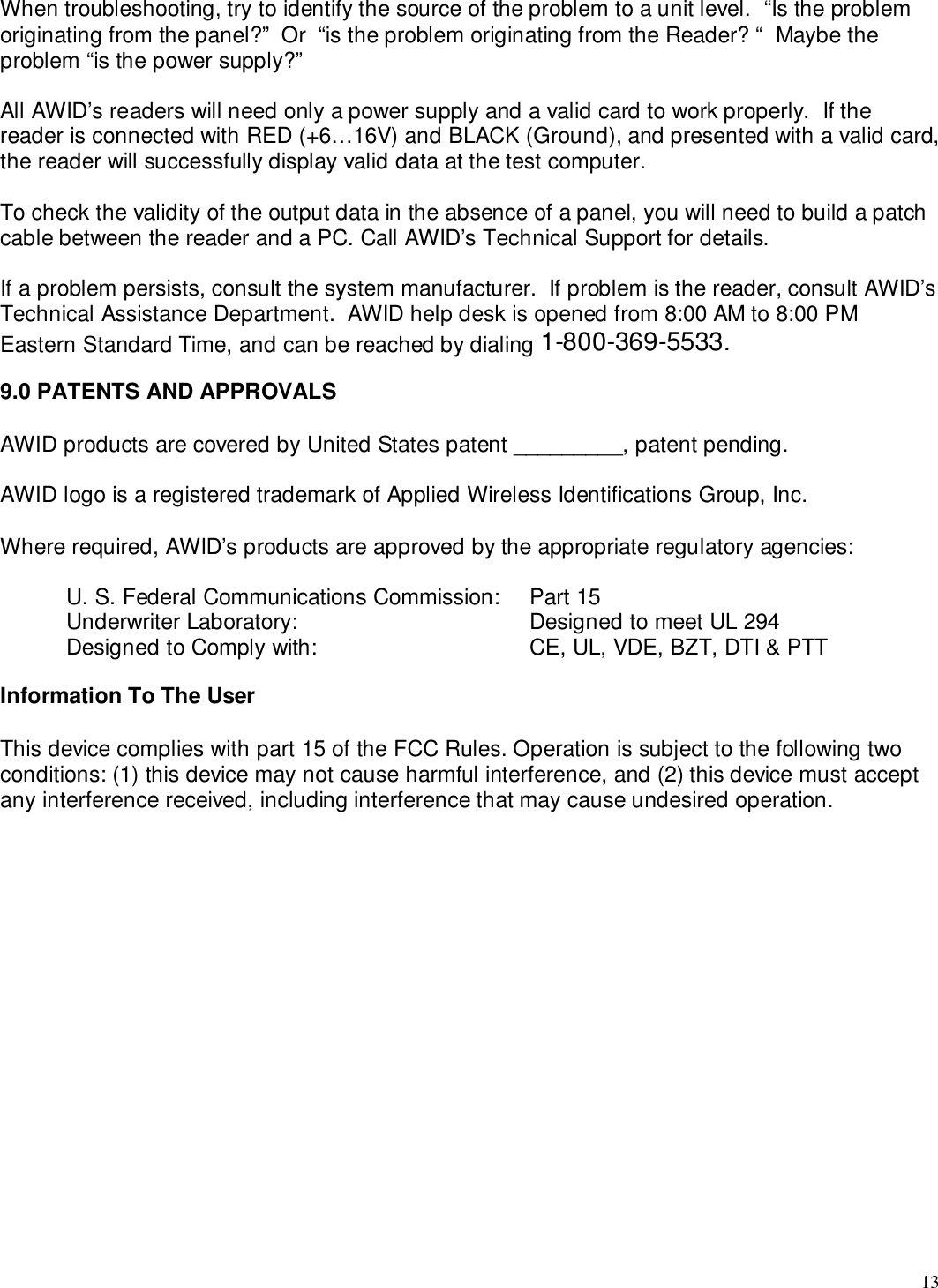 13When troubleshooting, try to identify the source of the problem to a unit level.  “Is the problemoriginating from the panel?”  Or  “is the problem originating from the Reader? “  Maybe theproblem “is the power supply?”All AWID’s readers will need only a power supply and a valid card to work properly.  If thereader is connected with RED (+6…16V) and BLACK (Ground), and presented with a valid card,the reader will successfully display valid data at the test computer.To check the validity of the output data in the absence of a panel, you will need to build a patchcable between the reader and a PC. Call AWID’s Technical Support for details.If a problem persists, consult the system manufacturer.  If problem is the reader, consult AWID’sTechnical Assistance Department.  AWID help desk is opened from 8:00 AM to 8:00 PMEastern Standard Time, and can be reached by dialing 1-800-369-5533.9.0 PATENTS AND APPROVALSAWID products are covered by United States patent _________, patent pending.AWID logo is a registered trademark of Applied Wireless Identifications Group, Inc.Where required, AWID’s products are approved by the appropriate regulatory agencies:U. S. Federal Communications Commission:  Part 15Underwriter Laboratory: Designed to meet UL 294Designed to Comply with: CE, UL, VDE, BZT, DTI &amp; PTTInformation To The UserThis device complies with part 15 of the FCC Rules. Operation is subject to the following twoconditions: (1) this device may not cause harmful interference, and (2) this device must acceptany interference received, including interference that may cause undesired operation.