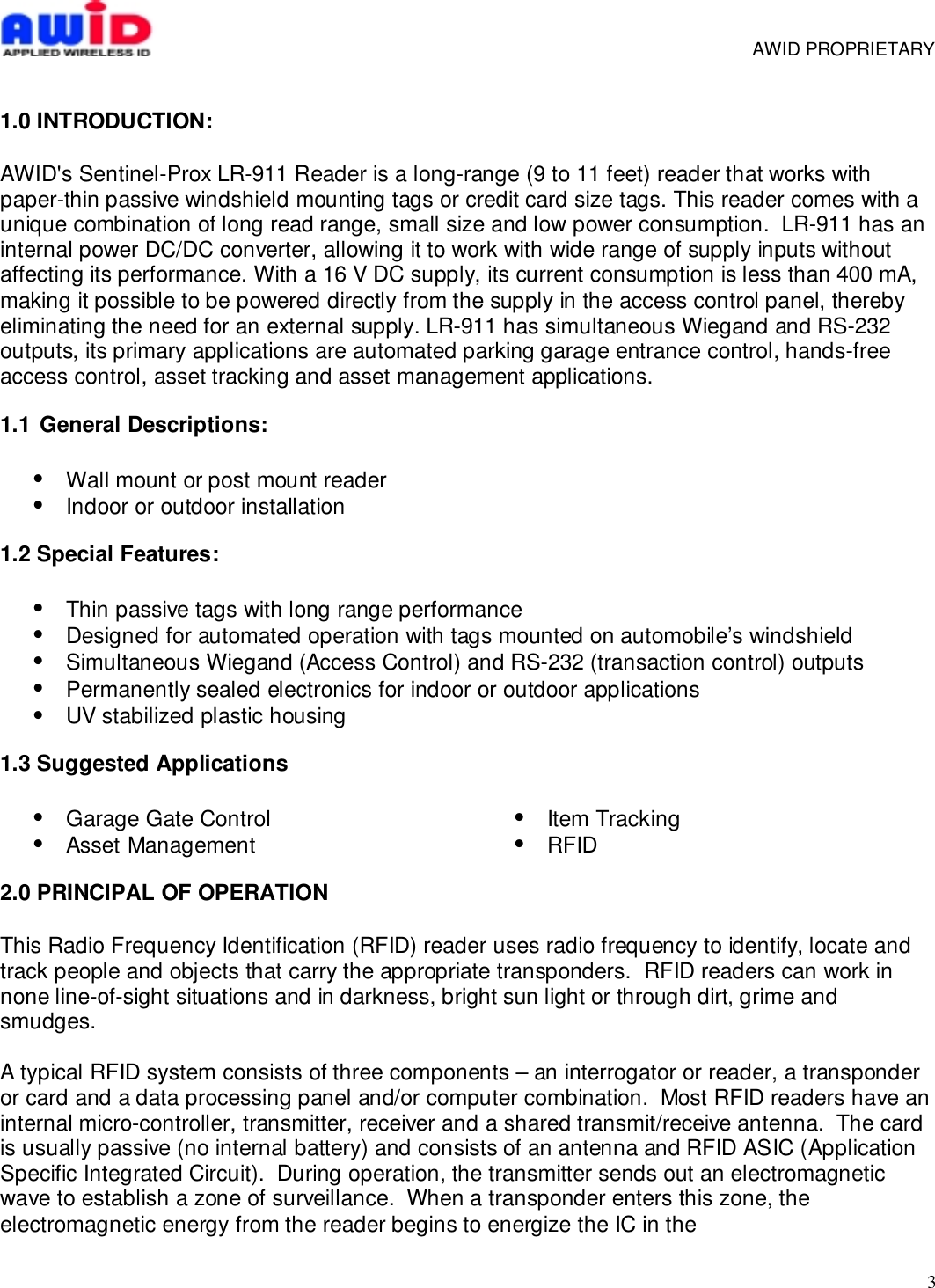 3     AWID PROPRIETARY1.0 INTRODUCTION:AWID&apos;s Sentinel-Prox LR-911 Reader is a long-range (9 to 11 feet) reader that works withpaper-thin passive windshield mounting tags or credit card size tags. This reader comes with aunique combination of long read range, small size and low power consumption.  LR-911 has aninternal power DC/DC converter, allowing it to work with wide range of supply inputs withoutaffecting its performance. With a 16 V DC supply, its current consumption is less than 400 mA,making it possible to be powered directly from the supply in the access control panel, therebyeliminating the need for an external supply. LR-911 has simultaneous Wiegand and RS-232outputs, its primary applications are automated parking garage entrance control, hands-freeaccess control, asset tracking and asset management applications.1.1  General Descriptions:•  Wall mount or post mount reader•  Indoor or outdoor installation1.2 Special Features:•  Thin passive tags with long range performance•  Designed for automated operation with tags mounted on automobile’s windshield•  Simultaneous Wiegand (Access Control) and RS-232 (transaction control) outputs•  Permanently sealed electronics for indoor or outdoor applications•  UV stabilized plastic housing1.3 Suggested Applications•  Garage Gate Control• Asset Management• Item Tracking• RFID2.0 PRINCIPAL OF OPERATIONThis Radio Frequency Identification (RFID) reader uses radio frequency to identify, locate andtrack people and objects that carry the appropriate transponders.  RFID readers can work innone line-of-sight situations and in darkness, bright sun light or through dirt, grime andsmudges.A typical RFID system consists of three components – an interrogator or reader, a transponderor card and a data processing panel and/or computer combination.  Most RFID readers have aninternal micro-controller, transmitter, receiver and a shared transmit/receive antenna.  The cardis usually passive (no internal battery) and consists of an antenna and RFID ASIC (ApplicationSpecific Integrated Circuit).  During operation, the transmitter sends out an electromagneticwave to establish a zone of surveillance.  When a transponder enters this zone, theelectromagnetic energy from the reader begins to energize the IC in the