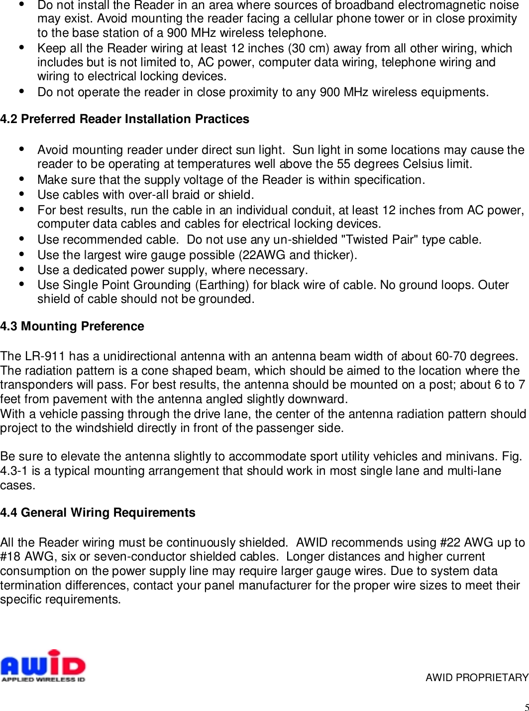 5•  Do not install the Reader in an area where sources of broadband electromagnetic noisemay exist. Avoid mounting the reader facing a cellular phone tower or in close proximityto the base station of a 900 MHz wireless telephone.•  Keep all the Reader wiring at least 12 inches (30 cm) away from all other wiring, whichincludes but is not limited to, AC power, computer data wiring, telephone wiring andwiring to electrical locking devices.•  Do not operate the reader in close proximity to any 900 MHz wireless equipments.4.2 Preferred Reader Installation Practices•  Avoid mounting reader under direct sun light.  Sun light in some locations may cause thereader to be operating at temperatures well above the 55 degrees Celsius limit.•  Make sure that the supply voltage of the Reader is within specification.•  Use cables with over-all braid or shield.•  For best results, run the cable in an individual conduit, at least 12 inches from AC power,computer data cables and cables for electrical locking devices.•  Use recommended cable.  Do not use any un-shielded &quot;Twisted Pair&quot; type cable.•  Use the largest wire gauge possible (22AWG and thicker).•  Use a dedicated power supply, where necessary.•  Use Single Point Grounding (Earthing) for black wire of cable. No ground loops. Outershield of cable should not be grounded.4.3 Mounting PreferenceThe LR-911 has a unidirectional antenna with an antenna beam width of about 60-70 degrees.The radiation pattern is a cone shaped beam, which should be aimed to the location where thetransponders will pass. For best results, the antenna should be mounted on a post; about 6 to 7feet from pavement with the antenna angled slightly downward.With a vehicle passing through the drive lane, the center of the antenna radiation pattern shouldproject to the windshield directly in front of the passenger side.Be sure to elevate the antenna slightly to accommodate sport utility vehicles and minivans. Fig.4.3-1 is a typical mounting arrangement that should work in most single lane and multi-lanecases.4.4 General Wiring RequirementsAll the Reader wiring must be continuously shielded.  AWID recommends using #22 AWG up to#18 AWG, six or seven-conductor shielded cables.  Longer distances and higher currentconsumption on the power supply line may require larger gauge wires. Due to system datatermination differences, contact your panel manufacturer for the proper wire sizes to meet theirspecific requirements.     AWID PROPRIETARY