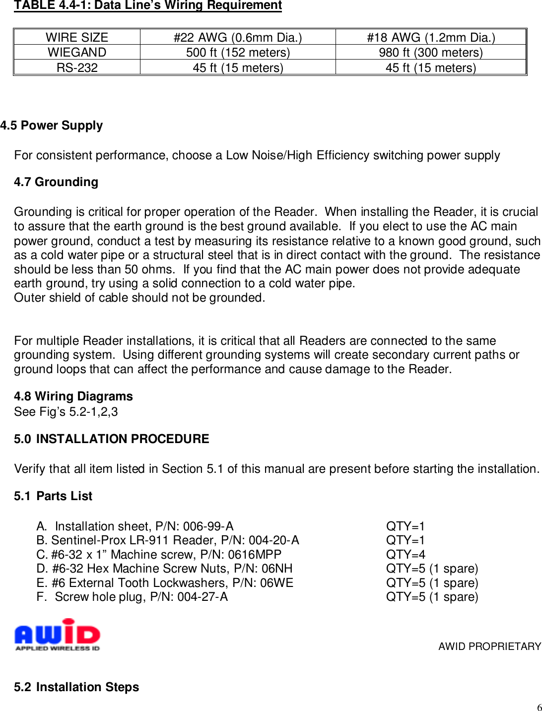 6TABLE 4.4-1: Data Line’s Wiring RequirementWIRE SIZE #22 AWG (0.6mm Dia.) #18 AWG (1.2mm Dia.)WIEGAND 500 ft (152 meters) 980 ft (300 meters)RS-232 45 ft (15 meters) 45 ft (15 meters)4.5 Power SupplyFor consistent performance, choose a Low Noise/High Efficiency switching power supply4.7 GroundingGrounding is critical for proper operation of the Reader.  When installing the Reader, it is crucialto assure that the earth ground is the best ground available.  If you elect to use the AC mainpower ground, conduct a test by measuring its resistance relative to a known good ground, suchas a cold water pipe or a structural steel that is in direct contact with the ground.  The resistanceshould be less than 50 ohms.  If you find that the AC main power does not provide adequateearth ground, try using a solid connection to a cold water pipe.Outer shield of cable should not be grounded.For multiple Reader installations, it is critical that all Readers are connected to the samegrounding system.  Using different grounding systems will create secondary current paths orground loops that can affect the performance and cause damage to the Reader.4.8 Wiring DiagramsSee Fig’s 5.2-1,2,35.0  INSTALLATION PROCEDUREVerify that all item listed in Section 5.1 of this manual are present before starting the installation.5.1  Parts ListA.  Installation sheet, P/N: 006-99-A QTY=1B. Sentinel-Prox LR-911 Reader, P/N: 004-20-A QTY=1C. #6-32 x 1” Machine screw, P/N: 0616MPP  QTY=4D. #6-32 Hex Machine Screw Nuts, P/N: 06NH QTY=5 (1 spare)E. #6 External Tooth Lockwashers, P/N: 06WE QTY=5 (1 spare)F.  Screw hole plug, P/N: 004-27-A QTY=5 (1 spare)     AWID PROPRIETARY5.2  Installation Steps