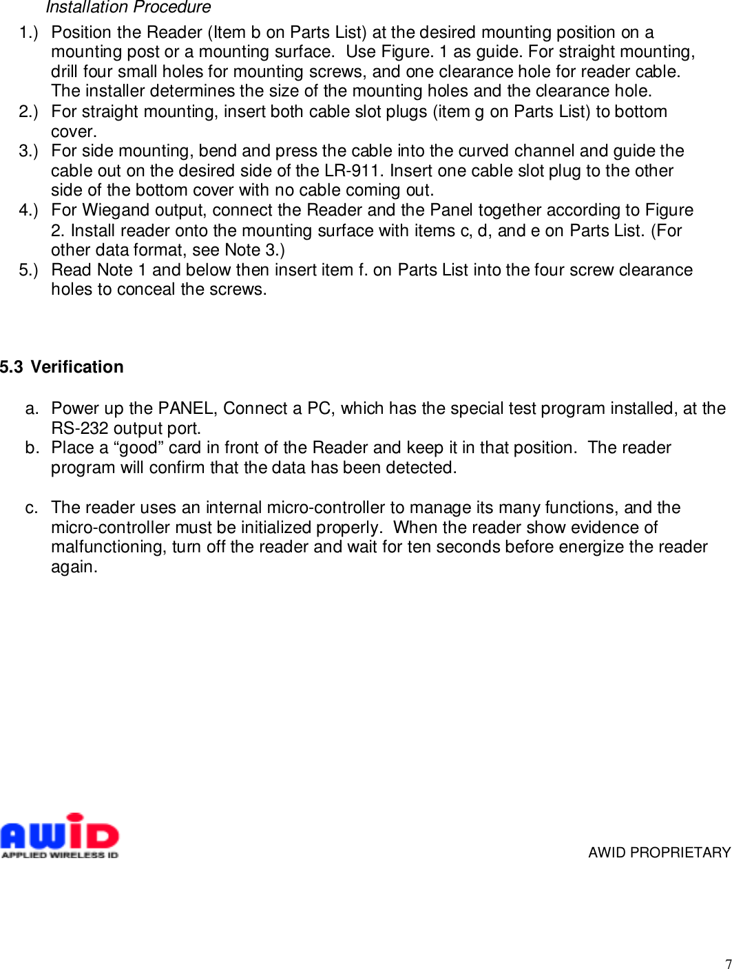 7Installation Procedure1.)  Position the Reader (Item b on Parts List) at the desired mounting position on amounting post or a mounting surface.  Use Figure. 1 as guide. For straight mounting,drill four small holes for mounting screws, and one clearance hole for reader cable.The installer determines the size of the mounting holes and the clearance hole.2.)  For straight mounting, insert both cable slot plugs (item g on Parts List) to bottomcover.3.)  For side mounting, bend and press the cable into the curved channel and guide thecable out on the desired side of the LR-911. Insert one cable slot plug to the otherside of the bottom cover with no cable coming out.4.)  For Wiegand output, connect the Reader and the Panel together according to Figure2. Install reader onto the mounting surface with items c, d, and e on Parts List. (Forother data format, see Note 3.)5.)  Read Note 1 and below then insert item f. on Parts List into the four screw clearanceholes to conceal the screws.5.3   Verificationa.  Power up the PANEL, Connect a PC, which has the special test program installed, at theRS-232 output port.b.  Place a “good” card in front of the Reader and keep it in that position.  The readerprogram will confirm that the data has been detected. c.  The reader uses an internal micro-controller to manage its many functions, and themicro-controller must be initialized properly.  When the reader show evidence ofmalfunctioning, turn off the reader and wait for ten seconds before energize the readeragain.           AWID PROPRIETARY