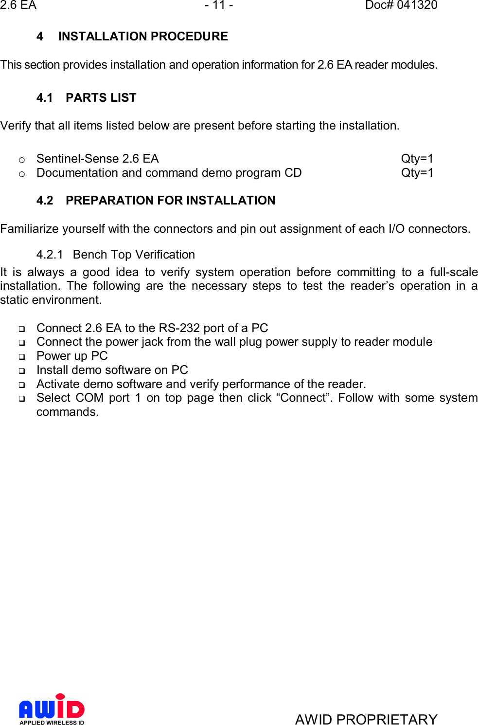 2.6 EA - 11 - Doc# 041320AWID PROPRIETARY4  INSTALLATION PROCEDUREThis section provides installation and operation information for 2.6 EA reader modules.4.1  PARTS LISTVerify that all items listed below are present before starting the installation.o Sentinel-Sense 2.6 EA         Qty=1o Documentation and command demo program CD    Qty=14.2  PREPARATION FOR INSTALLATIONFamiliarize yourself with the connectors and pin out assignment of each I/O connectors.4.2.1  Bench Top VerificationIt is always a good idea to verify system operation before committing to a full-scaleinstallation. The following are the necessary steps to test the readers operation in astatic environment.qConnect 2.6 EA to the RS-232 port of a PCqConnect the power jack from the wall plug power supply to reader moduleqPower up PCqInstall demo software on PCqActivate demo software and verify performance of the reader.qSelect COM port 1 on top page then click Connect. Follow with some systemcommands.