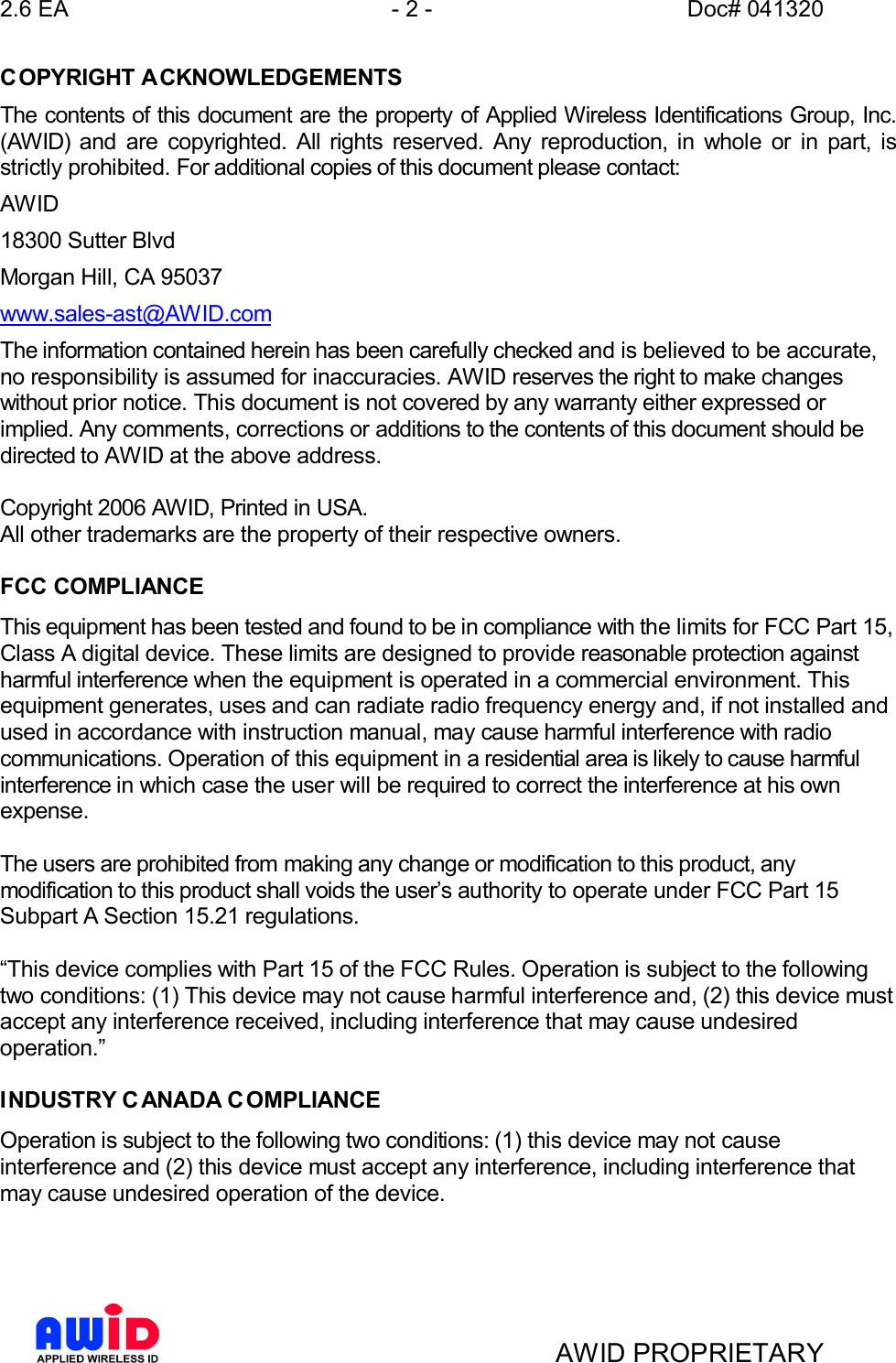 2.6 EA - 2 - Doc# 041320AWID PROPRIETARYCOPYRIGHT ACKNOWLEDGEMENTSThe contents of this document are the property of Applied Wireless Identifications Group, Inc.(AWID) and are copyrighted. All rights reserved. Any reproduction, in whole or in part, isstrictly prohibited. For additional copies of this document please contact:AWID18300 Sutter BlvdMorgan Hill, CA 95037www.sales-ast@AWID.comThe information contained herein has been carefully checked and is believed to be accurate,no responsibility is assumed for inaccuracies. AWID reserves the right to make changeswithout prior notice. This document is not covered by any warranty either expressed orimplied. Any comments, corrections or additions to the contents of this document should bedirected to AWID at the above address.Copyright 2006 AWID, Printed in USA.All other trademarks are the property of their respective owners.FCC COMPLIANCEThis equipment has been tested and found to be in compliance with the limits for FCC Part 15,Class A digital device. These limits are designed to provide reasonable protection againstharmful interference when the equipment is operated in a commercial environment. Thisequipment generates, uses and can radiate radio frequency energy and, if not installed andused in accordance with instruction manual, may cause harmful interference with radiocommunications. Operation of this equipment in a residential area is likely to cause harmfulinterference in which case the user will be required to correct the interference at his ownexpense.The users are prohibited from making any change or modification to this product, anymodification to this product shall voids the users authority to operate under FCC Part 15Subpart A Section 15.21 regulations.This device complies with Part 15 of the FCC Rules. Operation is subject to the followingtwo conditions: (1) This device may not cause harmful interference and, (2) this device mustaccept any interference received, including interference that may cause undesiredoperation.INDUSTRY C ANADA C OMPLIANCEOperation is subject to the following two conditions: (1) this device may not causeinterference and (2) this device must accept any interference, including interference thatmay cause undesired operation of the device.