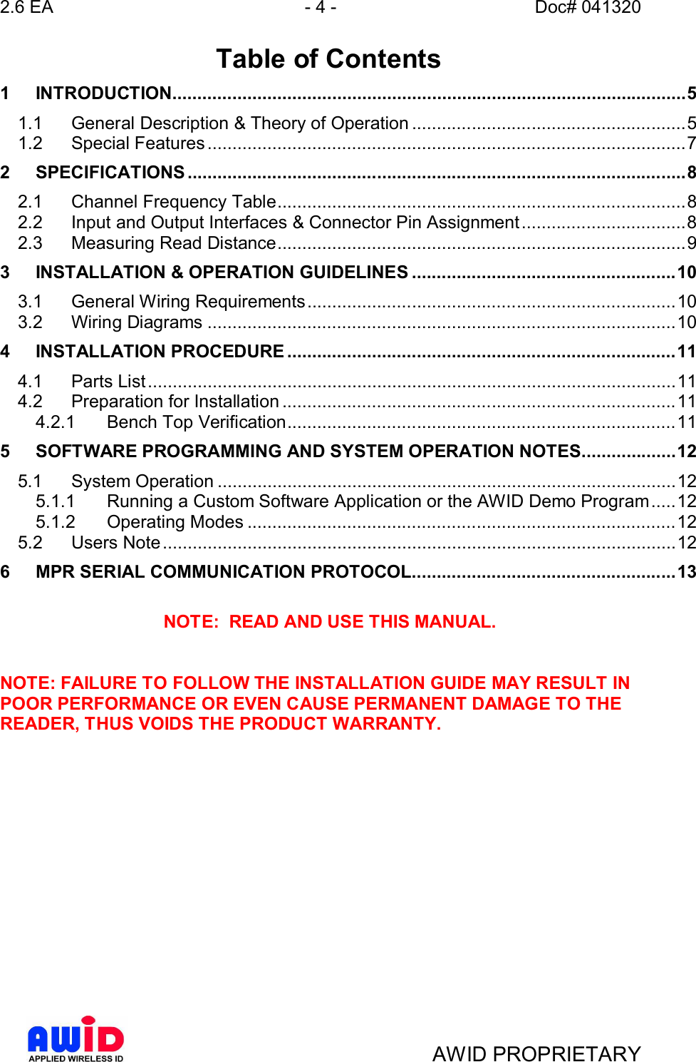 2.6 EA - 4 - Doc# 041320AWID PROPRIETARY Table of Contents1INTRODUCTION.......................................................................................................51.1 General Description &amp; Theory of Operation .......................................................51.2 Special  Features ................................................................................................72SPECIFICATIONS ....................................................................................................82.1 Channel Frequency Table..................................................................................82.2 Input and Output Interfaces &amp; Connector Pin Assignment.................................82.3 Measuring Read Distance..................................................................................93INSTALLATION &amp; OPERATION GUIDELINES .....................................................103.1 General Wiring Requirements..........................................................................103.2 Wiring  Diagrams ..............................................................................................104INSTALLATION PROCEDURE ..............................................................................114.1 Parts  List.......................................................................................................... 114.2 Preparation for Installation ...............................................................................114.2.1 Bench Top Verification..............................................................................115SOFTWARE PROGRAMMING AND SYSTEM OPERATION NOTES...................125.1 System  Operation ............................................................................................125.1.1 Running a Custom Software Application or the AWID Demo Program.....125.1.2 Operating  Modes ......................................................................................125.2 Users  Note....................................................................................................... 126MPR SERIAL COMMUNICATION PROTOCOL.....................................................13NOTE:  READ AND USE THIS MANUAL.NOTE: FAILURE TO FOLLOW THE INSTALLATION GUIDE MAY RESULT INPOOR PERFORMANCE OR EVEN CAUSE PERMANENT DAMAGE TO THEREADER, THUS VOIDS THE PRODUCT WARRANTY.