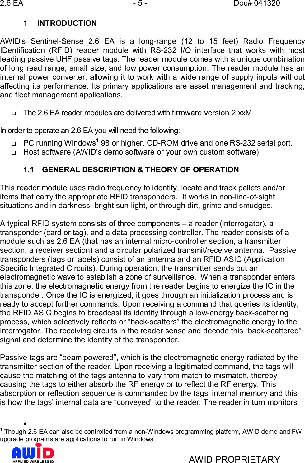 2.6 EA - 5 - Doc# 041320AWID PROPRIETARY1 INTRODUCTIONAWID&apos;s Sentinel-Sense 2.6 EA is a long-range (12 to 15 feet) Radio FrequencyIDentification (RFID) reader module with RS-232 I/O interface that works with mostleading passive UHF passive tags. The reader module comes with a unique combinationof long read range, small size, and low power consumption. The reader module has aninternal power converter, allowing it to work with a wide range of supply inputs withoutaffecting its performance. Its primary applications are asset management and tracking,and fleet management applications.qThe 2.6 EA reader modules are delivered with firmware version 2.xxMIn order to operate an 2.6 EA you will need the following:qPC running Windows1 98 or higher, CD-ROM drive and one RS-232 serial port.qHost software (AWIDs demo software or your own custom software)1.1  GENERAL DESCRIPTION &amp; THEORY OF OPERATIONThis reader module uses radio frequency to identify, locate and track pallets and/oritems that carry the appropriate RFID transponders.  It works in non-line-of-sightsituations and in darkness, bright sun-light, or through dirt, grime and smudges.A typical RFID system consists of three components  a reader (interrogator), atransponder (card or tag), and a data processing controller. The reader consists of amodule such as 2.6 EA (that has an internal micro-controller section, a transmittersection, a receiver section) and a circular polarized transmit/receive antenna.  Passivetransponders (tags or labels) consist of an antenna and an RFID ASIC (ApplicationSpecific Integrated Circuits). During operation, the transmitter sends out anelectromagnetic wave to establish a zone of surveillance.  When a transponder entersthis zone, the electromagnetic energy from the reader begins to energize the IC in thetransponder. Once the IC is energized, it goes through an initialization process and isready to accept further commands. Upon receiving a command that queries its identity,the RFID ASIC begins to broadcast its identity through a low-energy back-scatteringprocess, which selectively reflects or back-scatters the electromagnetic energy to theinterrogator. The receiving circuits in the reader sense and decode this back-scatteredsignal and determine the identity of the transponder.Passive tags are beam powered, which is the electromagnetic energy radiated by thetransmitter section of the reader. Upon receiving a legitimated command, the tags willcause the matching of the tags antenna to vary from match to mismatch, therebycausing the tags to either absorb the RF energy or to reflect the RF energy. Thisabsorption or reflection sequence is commanded by the tags internal memory and thisis how the tags internal data are conveyed to the reader. The reader in turn monitors·1 Though 2.6 EA can also be controlled from a non-Windows programming platform, AWID demo and FWupgrade programs are applications to run in Windows.