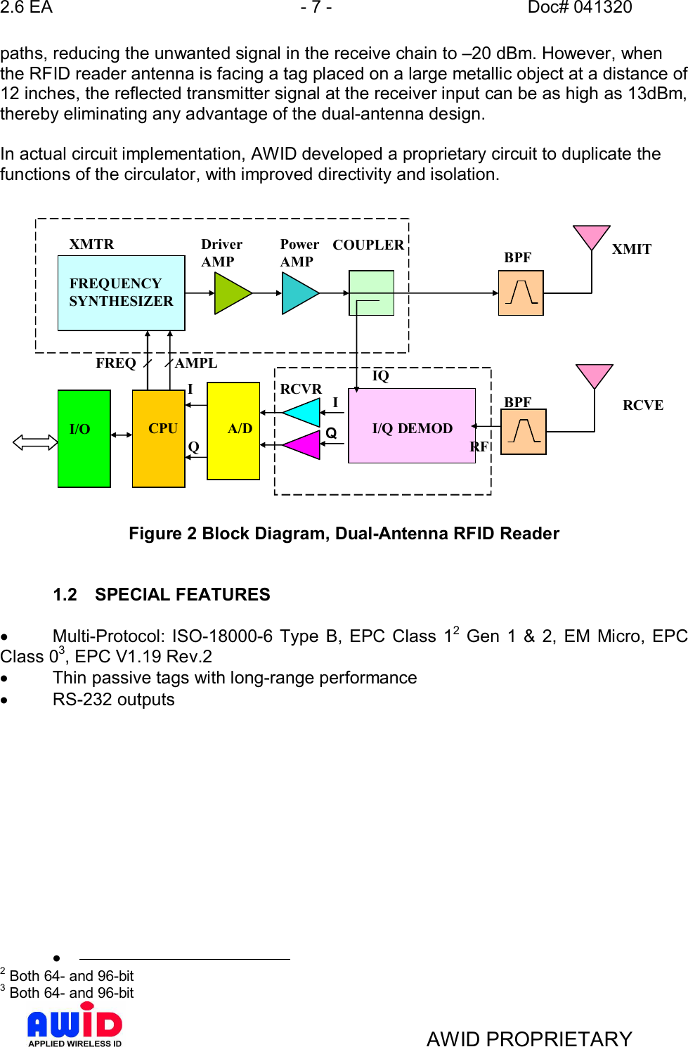 2.6 EA - 7 - Doc# 041320AWID PROPRIETARYpaths, reducing the unwanted signal in the receive chain to 20 dBm. However, whenthe RFID reader antenna is facing a tag placed on a large metallic object at a distance of12 inches, the reflected transmitter signal at the receiver input can be as high as 13dBm,thereby eliminating any advantage of the dual-antenna design.In actual circuit implementation, AWID developed a proprietary circuit to duplicate thefunctions of the circulator, with improved directivity and isolation.Figure 2 Block Diagram, Dual-Antenna RFID Reader1.2  SPECIAL FEATURES·  Multi-Protocol: ISO-18000-6 Type B, EPC Class 12 Gen 1 &amp; 2, EM Micro, EPCClass 03, EPC V1.19 Rev.2·  Thin passive tags with long-range performance·  RS-232 outputs·2 Both 64- and 96-bit3 Both 64- and 96-bitRCVEXMITRFQQRCVRFREQUENCYSYNTHESIZERDriverAMPPowerAMPCOUPLERBPFBPFA/DCPUI/OII/Q DEMODIQIFREQ AMPLXMTR