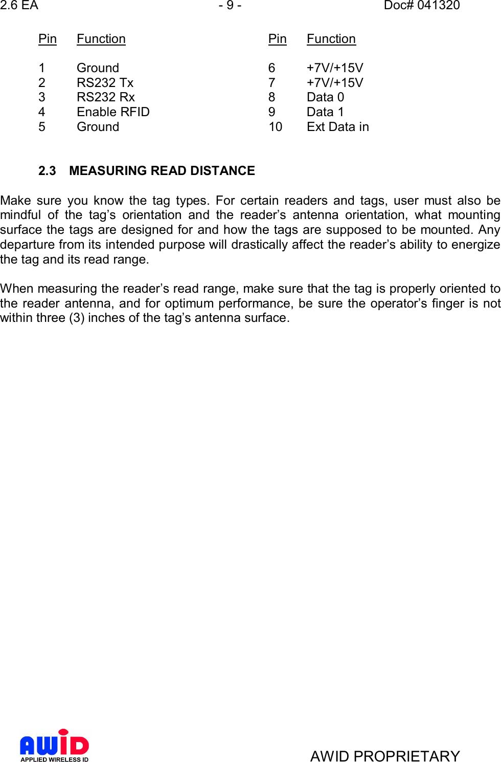 2.6 EA - 9 - Doc# 041320AWID PROPRIETARYPin Function    Pin Function1 Ground     6 +7V/+15V2  RS232 Tx     7  +7V/+15V3  RS232 Rx     8  Data 04  Enable RFID     9  Data 15  Ground     10 Ext Data in2.3  MEASURING READ DISTANCEMake sure you know the tag types. For certain readers and tags, user must also bemindful of the tags orientation and the readers antenna orientation, what mountingsurface the tags are designed for and how the tags are supposed to be mounted. Anydeparture from its intended purpose will drastically affect the readers ability to energizethe tag and its read range.When measuring the readers read range, make sure that the tag is properly oriented tothe reader antenna, and for optimum performance, be sure the operators finger is notwithin three (3) inches of the tags antenna surface.