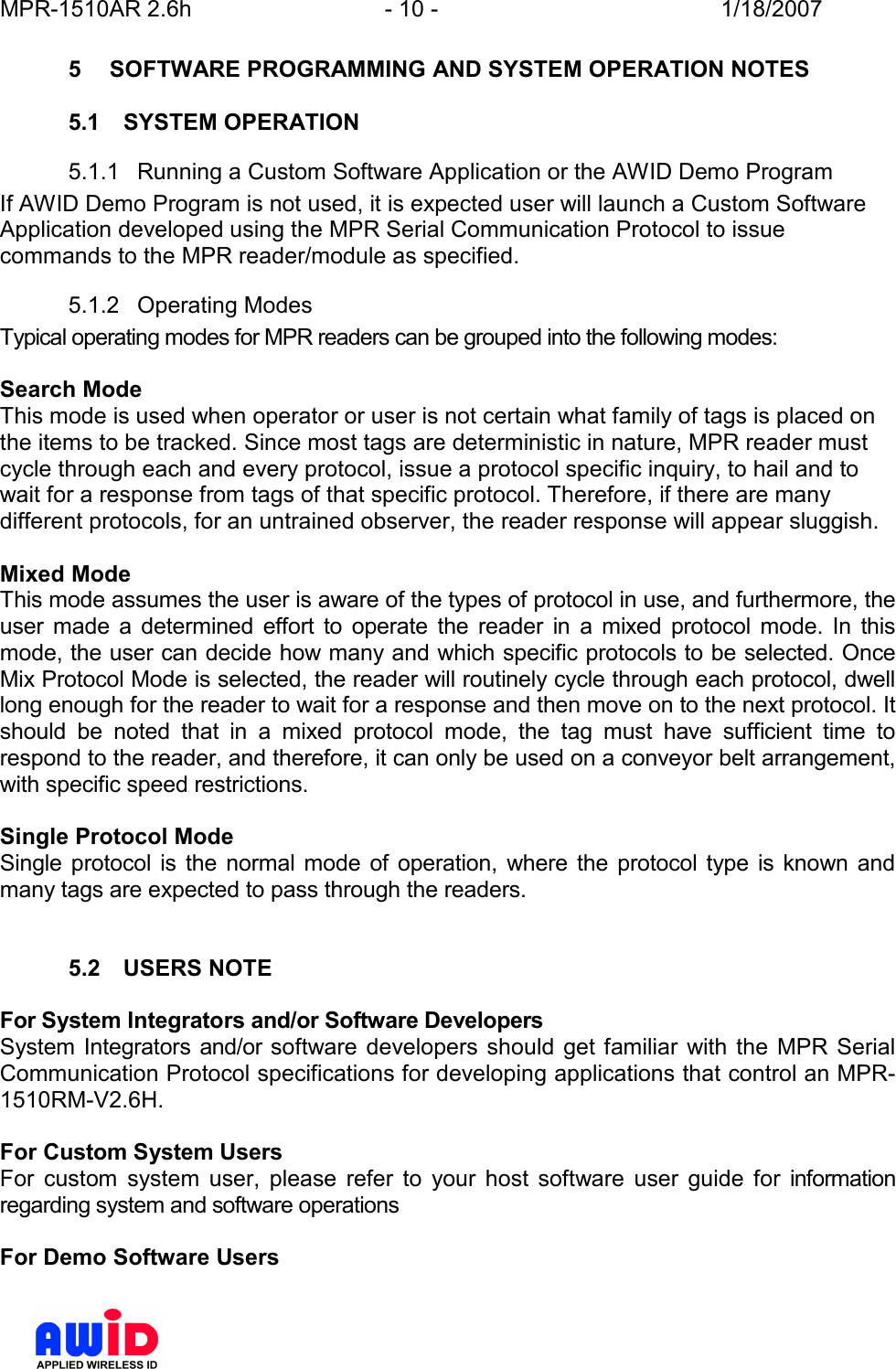 MPR-1510AR 2.6h  - 10 -  1/18/2007      5  SOFTWARE PROGRAMMING AND SYSTEM OPERATION NOTES  5.1  SYSTEM OPERATION 5.1.1  Running a Custom Software Application or the AWID Demo Program If AWID Demo Program is not used, it is expected user will launch a Custom Software Application developed using the MPR Serial Communication Protocol to issue commands to the MPR reader/module as specified. 5.1.2  Operating Modes Typical operating modes for MPR readers can be grouped into the following modes:  Search Mode  This mode is used when operator or user is not certain what family of tags is placed on the items to be tracked. Since most tags are deterministic in nature, MPR reader must cycle through each and every protocol, issue a protocol specific inquiry, to hail and to wait for a response from tags of that specific protocol. Therefore, if there are many different protocols, for an untrained observer, the reader response will appear sluggish.  Mixed Mode  This mode assumes the user is aware of the types of protocol in use, and furthermore, the user  made  a  determined  effort  to  operate  the  reader  in  a  mixed  protocol  mode.  In  this mode, the user can decide how many and which specific protocols to be selected. Once Mix Protocol Mode is selected, the reader will routinely cycle through each protocol, dwell long enough for the reader to wait for a response and then move on to the next protocol. It should  be  noted  that  in  a  mixed  protocol  mode,  the  tag  must  have  sufficient  time  to respond to the reader, and therefore, it can only be used on a conveyor belt arrangement, with specific speed restrictions.   Single Protocol Mode Single  protocol is  the  normal  mode  of operation,  where the protocol type is known  and many tags are expected to pass through the readers.    5.2  USERS NOTE  For System Integrators and/or Software Developers System Integrators and/or software  developers should  get familiar  with  the  MPR Serial Communication Protocol specifications for developing applications that control an MPR-1510RM-V2.6H.  For Custom System Users For  custom  system  user,  please  refer  to  your  host  software  user  guide  for  information regarding system and software operations  For Demo Software Users 