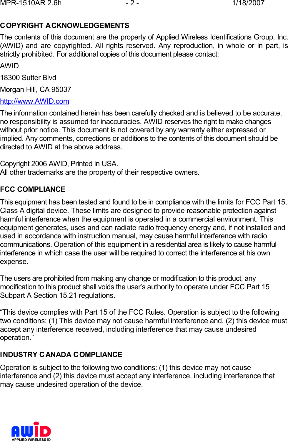 MPR-1510AR 2.6h  - 2 -  1/18/2007      COPYRIGHT ACKNOWLEDGEMENTS The contents of this document are the property of Applied Wireless Identifications Group, Inc. (AWID)  and  are  copyrighted.  All  rights  reserved.  Any  reproduction,  in  whole  or  in  part,  is strictly prohibited. For additional copies of this document please contact: AWID 18300 Sutter Blvd Morgan Hill, CA 95037 http://www.AWID.com The information contained herein has been carefully checked and is believed to be accurate, no responsibility is assumed for inaccuracies. AWID reserves the right to make changes without prior notice. This document is not covered by any warranty either expressed or implied. Any comments, corrections or additions to the contents of this document should be directed to AWID at the above address.  Copyright 2006 AWID, Printed in USA. All other trademarks are the property of their respective owners.  FCC COMPLIANCE This equipment has been tested and found to be in compliance with the limits for FCC Part 15, Class A digital device. These limits are designed to provide reasonable protection against harmful interference when the equipment is operated in a commercial environment. This equipment generates, uses and can radiate radio frequency energy and, if not installed and used in accordance with instruction manual, may cause harmful interference with radio communications. Operation of this equipment in a residential area is likely to cause harmful interference in which case the user will be required to correct the interference at his own expense.  The users are prohibited from making any change or modification to this product, any modification to this product shall voids the user’s authority to operate under FCC Part 15 Subpart A Section 15.21 regulations.  “This device complies with Part 15 of the FCC Rules. Operation is subject to the following two conditions: (1) This device may not cause harmful interference and, (2) this device must accept any interference received, including interference that may cause undesired operation.”  INDUSTRY CANADA COMPLIANCE Operation is subject to the following two conditions: (1) this device may not cause interference and (2) this device must accept any interference, including interference that may cause undesired operation of the device.   