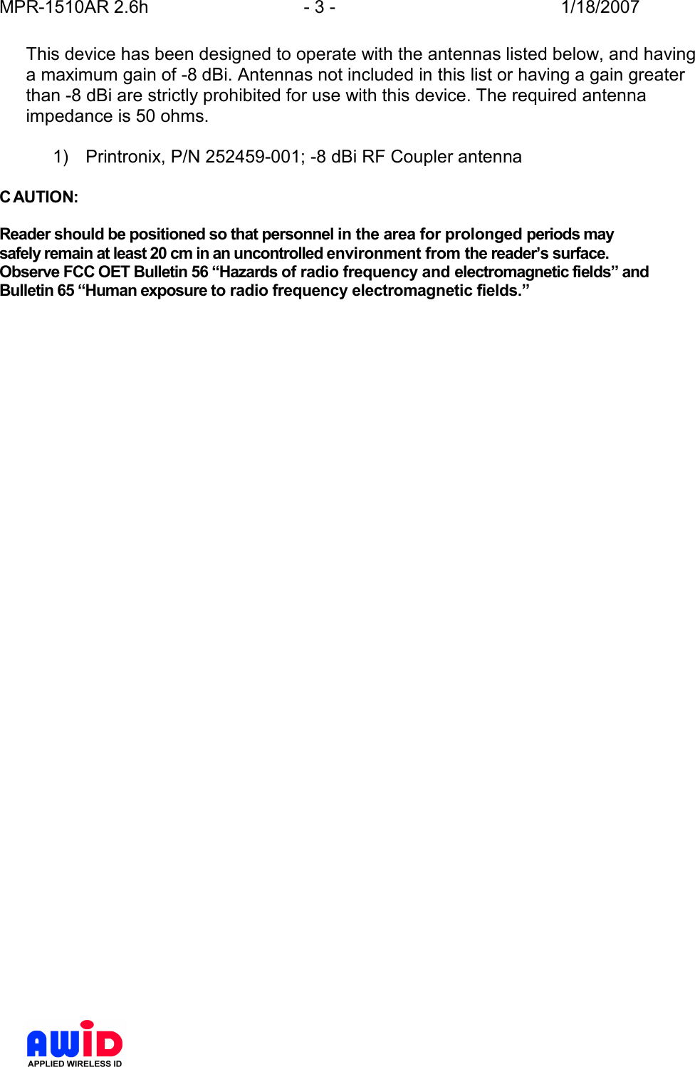 MPR-1510AR 2.6h  - 3 -  1/18/2007      This device has been designed to operate with the antennas listed below, and having a maximum gain of -8 dBi. Antennas not included in this list or having a gain greater than -8 dBi are strictly prohibited for use with this device. The required antenna impedance is 50 ohms.  1)      Printronix, P/N 252459-001; -8 dBi RF Coupler antenna  C AUTION:  Reader should be positioned so that personnel in the area for prolonged periods may safely remain at least 20 cm in an uncontrolled environment from the reader’s surface. Observe FCC OET Bulletin 56 “Hazards of radio frequency and electromagnetic fields” and Bulletin 65 “Human exposure to radio frequency electromagnetic fields.”    