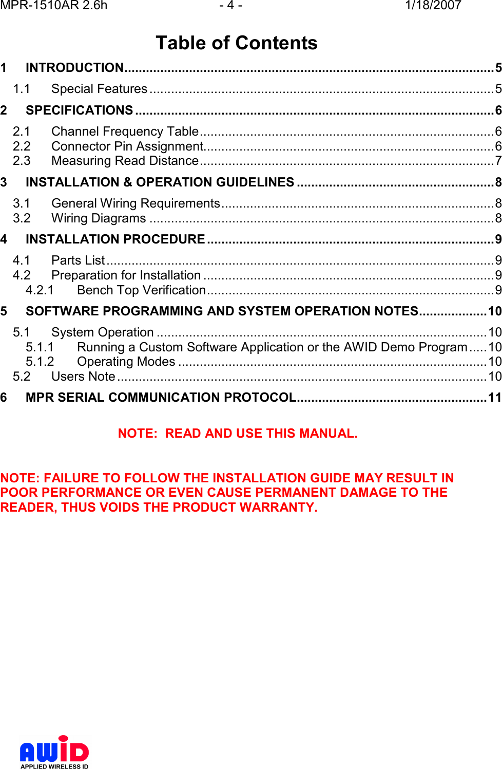 MPR-1510AR 2.6h  - 4 -  1/18/2007       Table of Contents 1 INTRODUCTION.......................................................................................................5 1.1 Special Features................................................................................................5 2 SPECIFICATIONS ....................................................................................................6 2.1 Channel Frequency Table..................................................................................6 2.2 Connector Pin Assignment.................................................................................6 2.3 Measuring Read Distance..................................................................................7 3 INSTALLATION &amp; OPERATION GUIDELINES .......................................................8 3.1 General Wiring Requirements............................................................................8 3.2 Wiring Diagrams ................................................................................................8 4 INSTALLATION PROCEDURE................................................................................9 4.1 Parts List............................................................................................................9 4.2 Preparation for Installation .................................................................................9 4.2.1 Bench Top Verification................................................................................9 5 SOFTWARE PROGRAMMING AND SYSTEM OPERATION NOTES...................10 5.1 System Operation ............................................................................................10 5.1.1 Running a Custom Software Application or the AWID Demo Program.....10 5.1.2 Operating Modes ......................................................................................10 5.2 Users Note.......................................................................................................10 6 MPR SERIAL COMMUNICATION PROTOCOL.....................................................11  NOTE:  READ AND USE THIS MANUAL.   NOTE: FAILURE TO FOLLOW THE INSTALLATION GUIDE MAY RESULT IN POOR PERFORMANCE OR EVEN CAUSE PERMANENT DAMAGE TO THE READER, THUS VOIDS THE PRODUCT WARRANTY.  