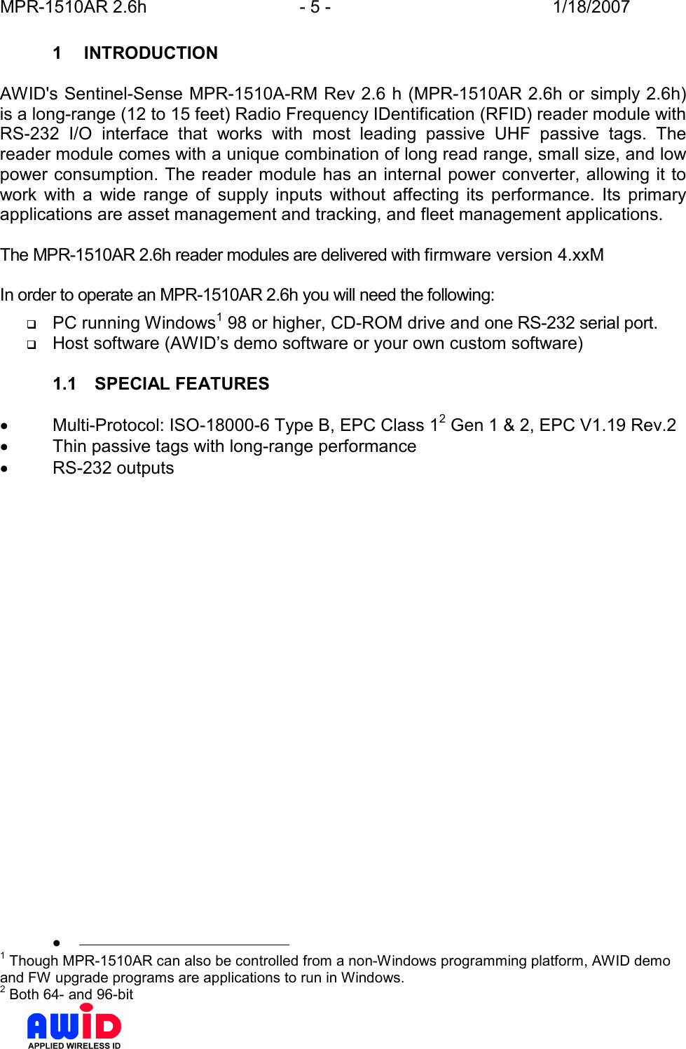 MPR-1510AR 2.6h  - 5 -  1/18/2007      1  INTRODUCTION  AWID&apos;s Sentinel-Sense MPR-1510A-RM Rev 2.6 h (MPR-1510AR 2.6h or simply 2.6h) is a long-range (12 to 15 feet) Radio Frequency IDentification (RFID) reader module with RS-232  I/O  interface  that  works  with  most  leading  passive  UHF  passive  tags.  The reader module comes with a unique combination of long read range, small size, and low power consumption. The reader module has an internal power converter, allowing it to work  with  a  wide  range  of  supply  inputs  without  affecting  its  performance.  Its  primary applications are asset management and tracking, and fleet management applications.  The MPR-1510AR 2.6h reader modules are delivered with firmware version 4.xxM  In order to operate an MPR-1510AR 2.6h you will need the following:  PC running Windows1 98 or higher, CD-ROM drive and one RS-232 serial port.  Host software (AWID’s demo software or your own custom software)  1.1  SPECIAL FEATURES  •  Multi-Protocol: ISO-18000-6 Type B, EPC Class 12 Gen 1 &amp; 2, EPC V1.19 Rev.2 •  Thin passive tags with long-range performance •  RS-232 outputs   •                                              1 Though MPR-1510AR can also be controlled from a non-Windows programming platform, AWID demo and FW upgrade programs are applications to run in Windows. 2 Both 64- and 96-bit 