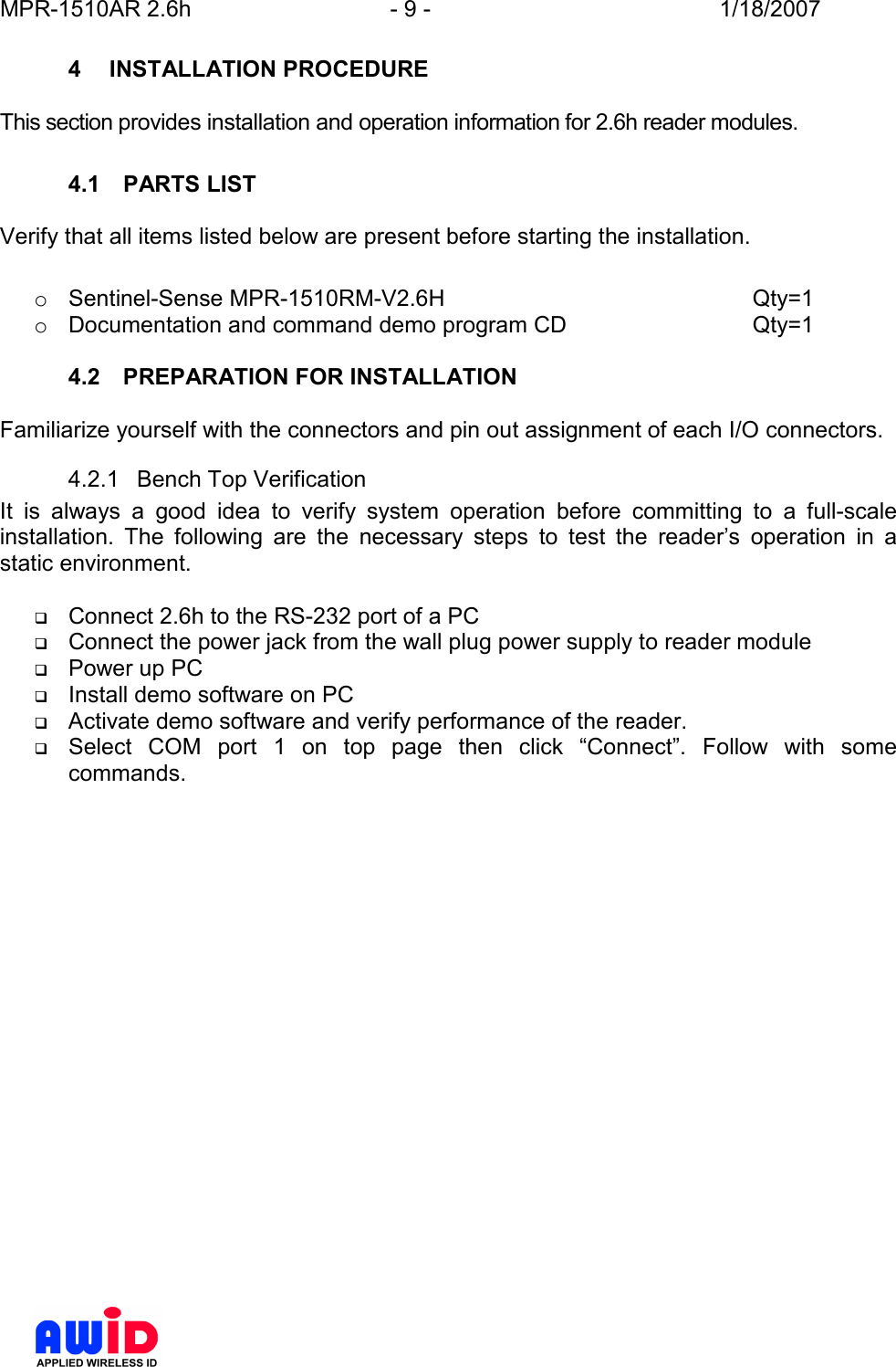 MPR-1510AR 2.6h  - 9 -  1/18/2007      4  INSTALLATION PROCEDURE  This section provides installation and operation information for 2.6h reader modules.  4.1  PARTS LIST  Verify that all items listed below are present before starting the installation.  o  Sentinel-Sense MPR-1510RM-V2.6H          Qty=1 o  Documentation and command demo program CD      Qty=1  4.2  PREPARATION FOR INSTALLATION  Familiarize yourself with the connectors and pin out assignment of each I/O connectors. 4.2.1  Bench Top Verification It  is  always  a  good  idea  to  verify  system  operation  before  committing  to  a  full-scale installation.  The  following  are  the  necessary  steps  to  test  the  reader’s  operation  in  a static environment.   Connect 2.6h to the RS-232 port of a PC  Connect the power jack from the wall plug power supply to reader module  Power up PC  Install demo software on PC  Activate demo software and verify performance of the reader.  Select  COM  port  1  on  top  page  then  click  “Connect”.  Follow  with  some commands. 