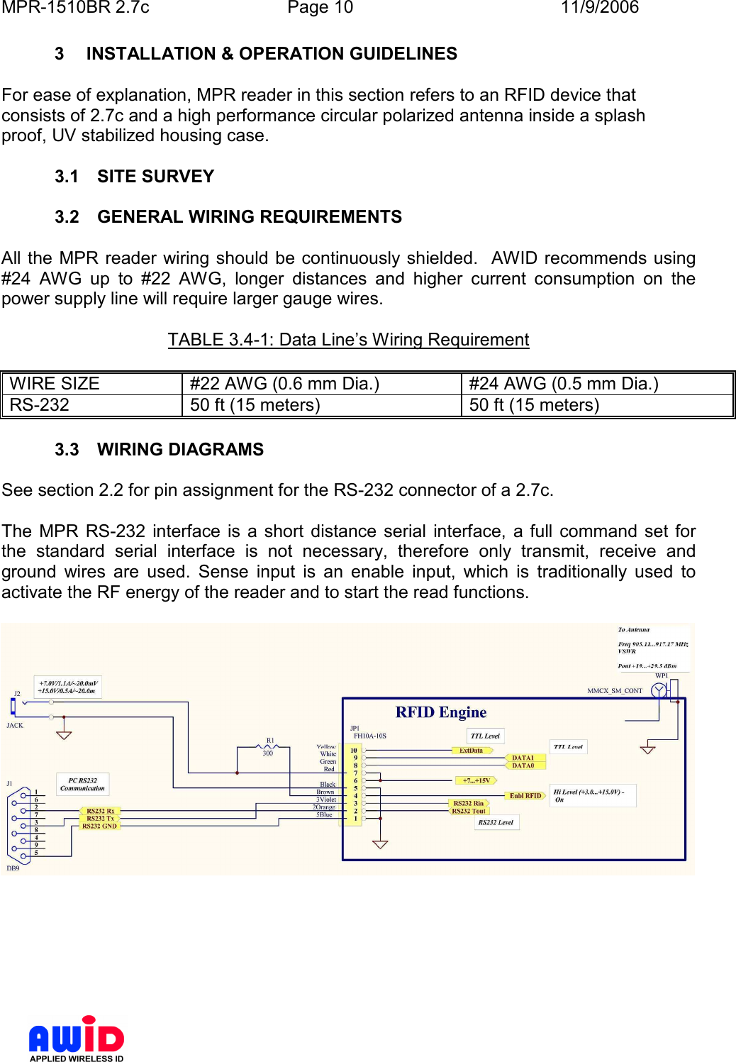 MPR-1510BR 2.7c  Page 10  11/9/2006      3  INSTALLATION &amp; OPERATION GUIDELINES  For ease of explanation, MPR reader in this section refers to an RFID device that consists of 2.7c and a high performance circular polarized antenna inside a splash proof, UV stabilized housing case.   3.1  SITE SURVEY  3.2  GENERAL WIRING REQUIREMENTS  All the  MPR reader wiring should be continuously shielded.   AWID recommends using #24  AWG  up  to  #22  AWG,  longer  distances  and  higher  current  consumption  on  the power supply line will require larger gauge wires.    TABLE 3.4-1: Data Line’s Wiring Requirement  WIRE SIZE  #22 AWG (0.6 mm Dia.)  #24 AWG (0.5 mm Dia.) RS-232  50 ft (15 meters)  50 ft (15 meters)  3.3  WIRING DIAGRAMS  See section 2.2 for pin assignment for the RS-232 connector of a 2.7c.  The  MPR  RS-232  interface  is  a  short  distance  serial  interface,  a full  command set for the  standard  serial  interface  is  not  necessary,  therefore  only  transmit,  receive  and ground  wires  are  used.  Sense  input  is  an  enable  input,  which  is  traditionally  used  to activate the RF energy of the reader and to start the read functions.      