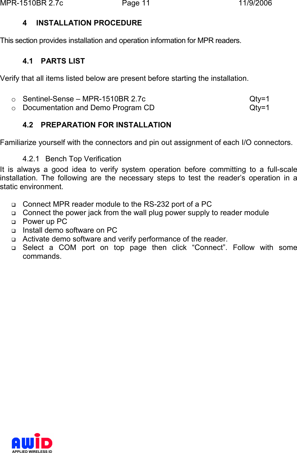 MPR-1510BR 2.7c  Page 11  11/9/2006      4  INSTALLATION PROCEDURE  This section provides installation and operation information for MPR readers.  4.1  PARTS LIST  Verify that all items listed below are present before starting the installation.  o  Sentinel-Sense – MPR-1510BR 2.7c          Qty=1 o  Documentation and Demo Program CD          Qty=1  4.2  PREPARATION FOR INSTALLATION  Familiarize yourself with the connectors and pin out assignment of each I/O connectors. 4.2.1  Bench Top Verification It  is  always  a  good  idea  to  verify  system  operation  before  committing  to  a  full-scale installation.  The  following  are  the  necessary  steps  to  test  the  reader’s  operation  in  a static environment.   Connect MPR reader module to the RS-232 port of a PC  Connect the power jack from the wall plug power supply to reader module  Power up PC  Install demo software on PC  Activate demo software and verify performance of the reader.  Select  a  COM  port  on  top  page  then  click  “Connect”.  Follow  with  some commands. 