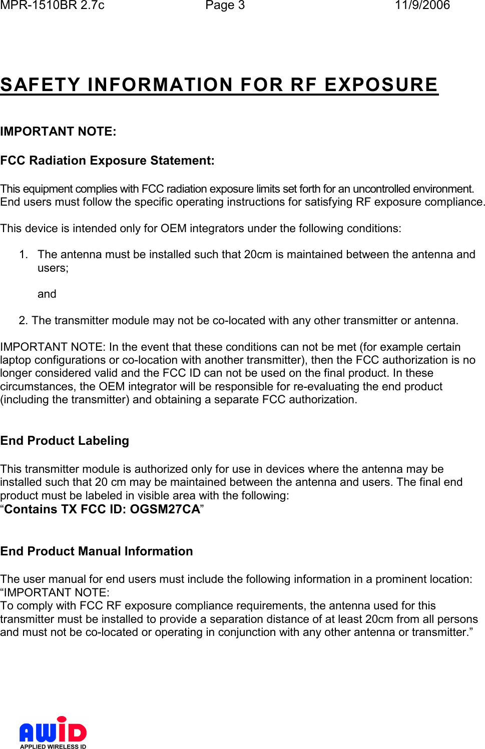 MPR-1510BR 2.7c  Page 3  11/9/2006        SAFETY INFORMATION FOR RF EXPOSURE   IMPORTANT NOTE:  FCC Radiation Exposure Statement:  This equipment complies with FCC radiation exposure limits set forth for an uncontrolled environment. End users must follow the specific operating instructions for satisfying RF exposure compliance.  This device is intended only for OEM integrators under the following conditions:  1.  The antenna must be installed such that 20cm is maintained between the antenna and users;  and  2. The transmitter module may not be co-located with any other transmitter or antenna.  IMPORTANT NOTE: In the event that these conditions can not be met (for example certain laptop configurations or co-location with another transmitter), then the FCC authorization is no longer considered valid and the FCC ID can not be used on the final product. In these circumstances, the OEM integrator will be responsible for re-evaluating the end product (including the transmitter) and obtaining a separate FCC authorization.   End Product Labeling  This transmitter module is authorized only for use in devices where the antenna may be installed such that 20 cm may be maintained between the antenna and users. The final end product must be labeled in visible area with the following: “Contains TX FCC ID: OGSM27CA”   End Product Manual Information  The user manual for end users must include the following information in a prominent location: “IMPORTANT NOTE: To comply with FCC RF exposure compliance requirements, the antenna used for this transmitter must be installed to provide a separation distance of at least 20cm from all persons and must not be co-located or operating in conjunction with any other antenna or transmitter.” 