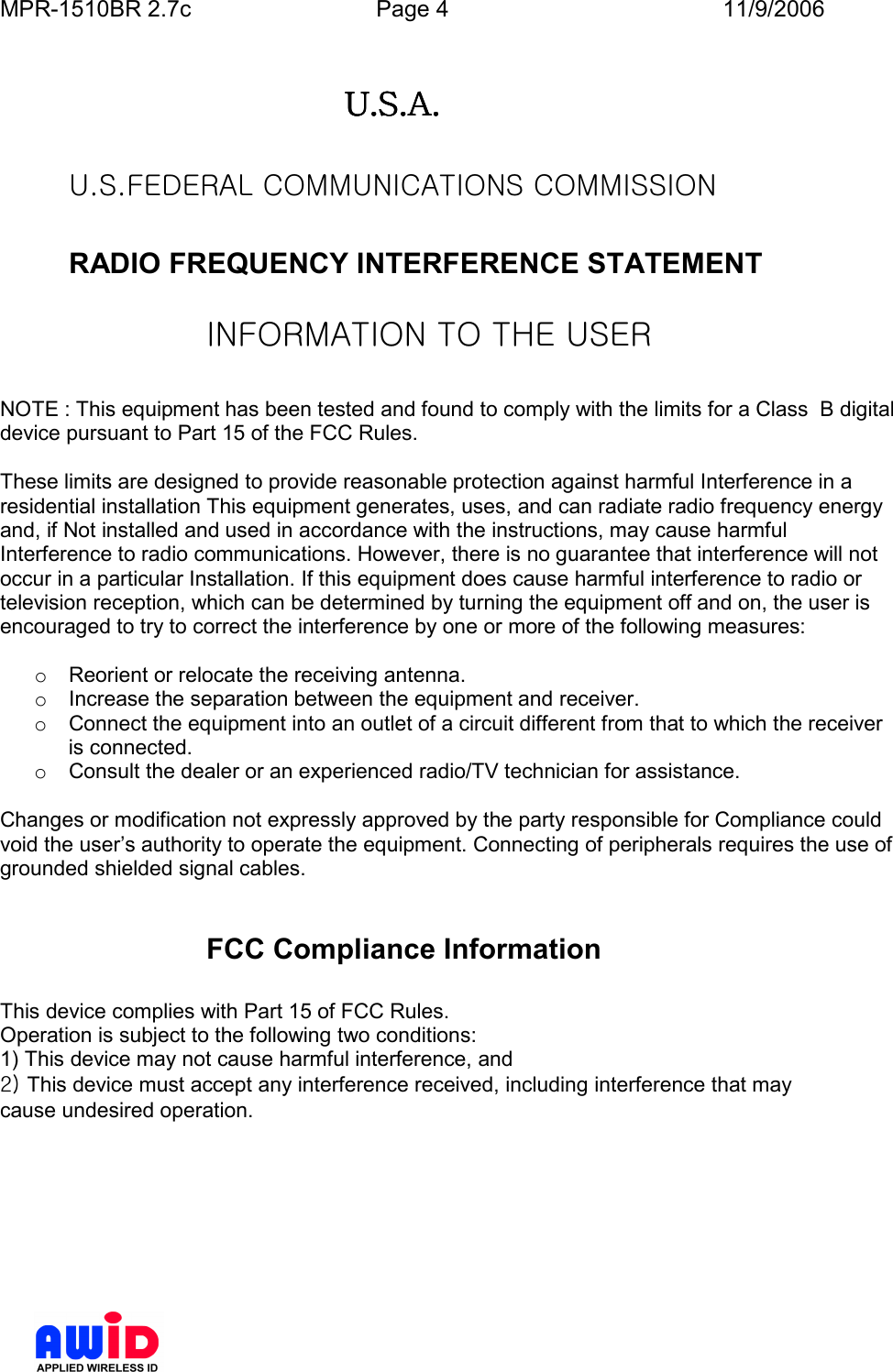 MPR-1510BR 2.7c  Page 4  11/9/2006       U.S.A.U.S.A.U.S.A.U.S.A.        U.S.FEDERAL COMMUNICATIONS COMMISSION     RADIO FREQUENCY INTERFERENCE STATEMENT  INFORMATION TO THE USER  NOTE : This equipment has been tested and found to comply with the limits for a Class  B digital device pursuant to Part 15 of the FCC Rules.  These limits are designed to provide reasonable protection against harmful Interference in a residential installation This equipment generates, uses, and can radiate radio frequency energy and, if Not installed and used in accordance with the instructions, may cause harmful Interference to radio communications. However, there is no guarantee that interference will not occur in a particular Installation. If this equipment does cause harmful interference to radio or television reception, which can be determined by turning the equipment off and on, the user is encouraged to try to correct the interference by one or more of the following measures:  o  Reorient or relocate the receiving antenna. o  Increase the separation between the equipment and receiver. o  Connect the equipment into an outlet of a circuit different from that to which the receiver is connected. o  Consult the dealer or an experienced radio/TV technician for assistance.  Changes or modification not expressly approved by the party responsible for Compliance could void the user’s authority to operate the equipment. Connecting of peripherals requires the use of grounded shielded signal cables.   FCC Compliance Information  This device complies with Part 15 of FCC Rules. Operation is subject to the following two conditions: 1) This device may not cause harmful interference, and 2) This device must accept any interference received, including interference that may cause undesired operation. 