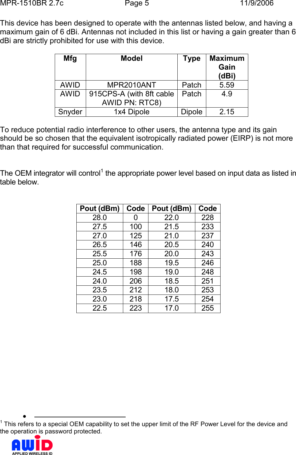 MPR-1510BR 2.7c  Page 5  11/9/2006      This device has been designed to operate with the antennas listed below, and having a maximum gain of 6 dBi. Antennas not included in this list or having a gain greater than 6 dBi are strictly prohibited for use with this device.   Mfg  Model  Type  Maximum Gain (dBi) AWID  MPR2010ANT  Patch  5.59 AWID  915CPS-A (with 8ft cable AWID PN: RTC8) Patch  4.9 Snyder 1x4 Dipole  Dipole 2.15  To reduce potential radio interference to other users, the antenna type and its gain should be so chosen that the equivalent isotropically radiated power (EIRP) is not more than that required for successful communication.   The OEM integrator will control1 the appropriate power level based on input data as listed in table below.   Pout (dBm) Code Pout (dBm) Code 28.0  0  22.0  228 27.5  100  21.5  233 27.0  125  21.0  237 26.5  146  20.5  240 25.5  176  20.0  243 25.0  188  19.5  246 24.5  198  19.0  248 24.0  206  18.5  251 23.5  212  18.0  253 23.0  218  17.5  254 22.5  223  17.0  255  •                                              1 This refers to a special OEM capability to set the upper limit of the RF Power Level for the device and the operation is password protected. 