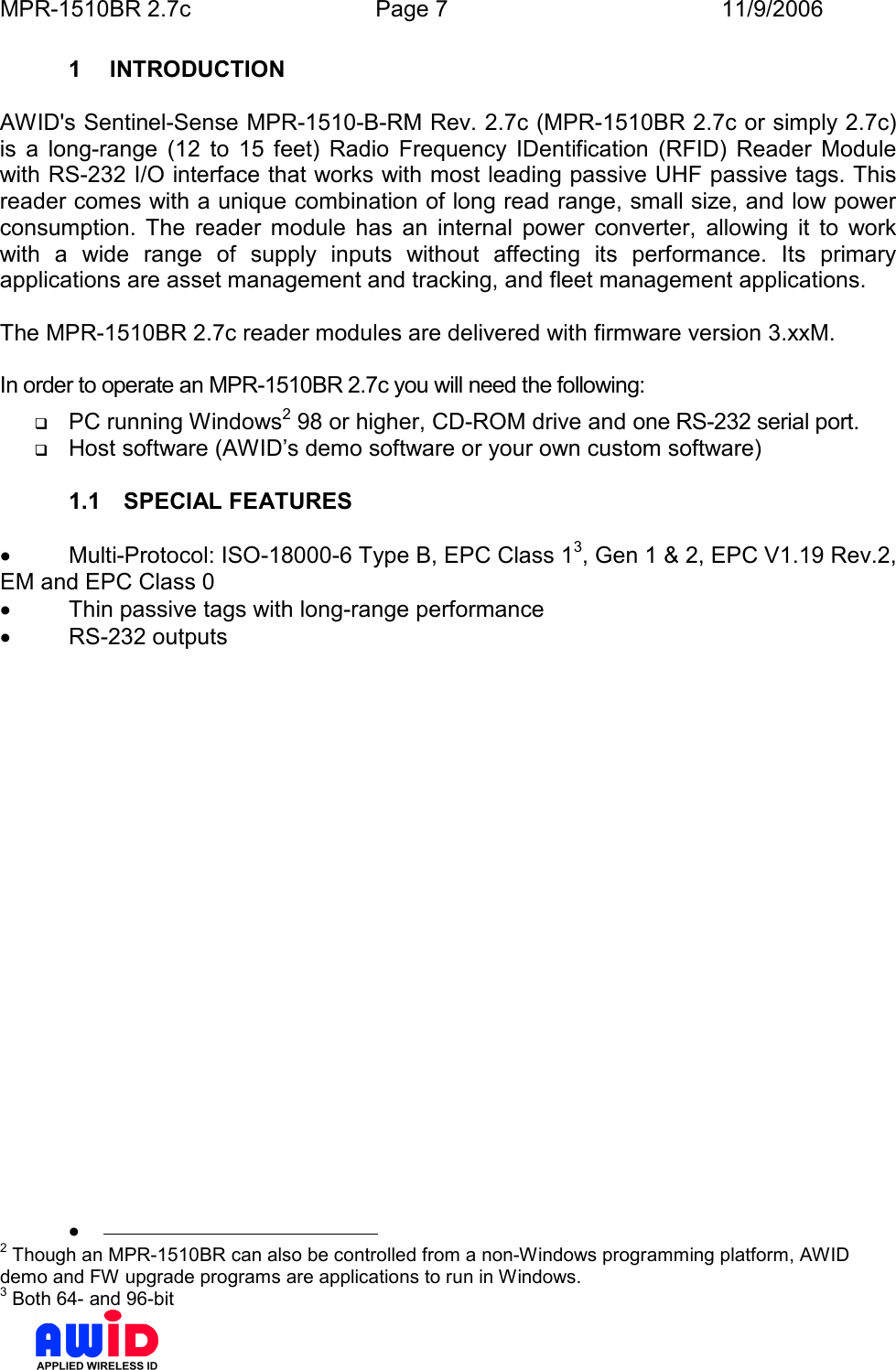 MPR-1510BR 2.7c  Page 7  11/9/2006      1  INTRODUCTION  AWID&apos;s Sentinel-Sense MPR-1510-B-RM Rev. 2.7c (MPR-1510BR 2.7c or simply 2.7c)  is  a  long-range  (12  to  15  feet)  Radio  Frequency  IDentification  (RFID)  Reader  Module with RS-232 I/O interface that works with most leading passive UHF passive tags. This reader comes with a unique combination of long read range, small size, and low power consumption.  The  reader  module  has  an  internal  power  converter,  allowing  it  to  work with  a  wide  range  of  supply  inputs  without  affecting  its  performance.  Its  primary applications are asset management and tracking, and fleet management applications.  The MPR-1510BR 2.7c reader modules are delivered with firmware version 3.xxM.  In order to operate an MPR-1510BR 2.7c you will need the following:  PC running Windows2 98 or higher, CD-ROM drive and one RS-232 serial port.  Host software (AWID’s demo software or your own custom software)  1.1  SPECIAL FEATURES  •  Multi-Protocol: ISO-18000-6 Type B, EPC Class 13, Gen 1 &amp; 2, EPC V1.19 Rev.2, EM and EPC Class 0 •  Thin passive tags with long-range performance •  RS-232 outputs   •                                              2 Though an MPR-1510BR can also be controlled from a non-Windows programming platform, AWID demo and FW upgrade programs are applications to run in Windows. 3 Both 64- and 96-bit 