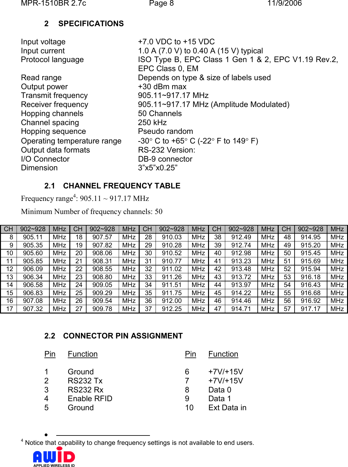 MPR-1510BR 2.7c  Page 8  11/9/2006      2  SPECIFICATIONS  Input voltage  +7.0 VDC to +15 VDC Input current  1.0 A (7.0 V) to 0.40 A (15 V) typical  Protocol language  ISO Type B, EPC Class 1 Gen 1 &amp; 2, EPC V1.19 Rev.2,  EPC Class 0, EM Read range   Depends on type &amp; size of labels used Output power  +30 dBm max Transmit frequency  905.11~917.17 MHz Receiver frequency  905.11~917.17 MHz (Amplitude Modulated) Hopping channels  50 Channels Channel spacing  250 kHz  Hopping sequence  Pseudo random Operating temperature range  -30° C to +65° C (-22° F to 149° F) Output data formats  RS-232 Version: I/O Connector  DB-9 connector  Dimension  3”x5”x0.25”  2.1  CHANNEL FREQUENCY TABLE Frequency range4: 905.11 ~ 917.17 MHz Minimum Number of frequency channels: 50  CH 902~928 MHz CH 902~928 MHz CH 902~928 MHz CH 902~928 MHz CH 902~928 MHz 8 905.11  MHz 18 907.57  MHz 28 910.03  MHz 38 912.49  MHz 48 914.95  MHz 9 905.35  MHz 19 907.82  MHz 29 910.28  MHz 39 912.74  MHz 49 915.20  MHz 10 905.60  MHz 20 908.06  MHz 30 910.52  MHz 40 912.98  MHz 50 915.45  MHz 11 905.85  MHz 21 908.31  MHz 31 910.77  MHz 41 913.23  MHz 51 915.69  MHz 12 906.09  MHz 22 908.55  MHz 32 911.02  MHz 42 913.48  MHz 52 915.94  MHz 13 906.34  MHz 23 908.80  MHz 33 911.26  MHz 43 913.72  MHz 53 916.18  MHz 14 906.58  MHz 24 909.05  MHz 34 911.51  MHz 44 913.97  MHz 54 916.43  MHz 15 906.83  MHz 25 909.29  MHz 35 911.75  MHz 45 914.22  MHz 55 916.68  MHz 16 907.08  MHz 26 909.54  MHz 36 912.00  MHz 46 914.46  MHz 56 916.92  MHz 17 907.32  MHz 27 909.78  MHz 37 912.25  MHz 47 914.71  MHz 57 917.17  MHz   2.2  CONNECTOR PIN ASSIGNMENT  Pin  Function        Pin  Function  1  Ground        6  +7V/+15V 2  RS232 Tx        7  +7V/+15V 3  RS232 Rx        8  Data 0 4  Enable RFID       9  Data 1 5  Ground        10  Ext Data in    •                                              4 Notice that capability to change frequency settings is not available to end users. 