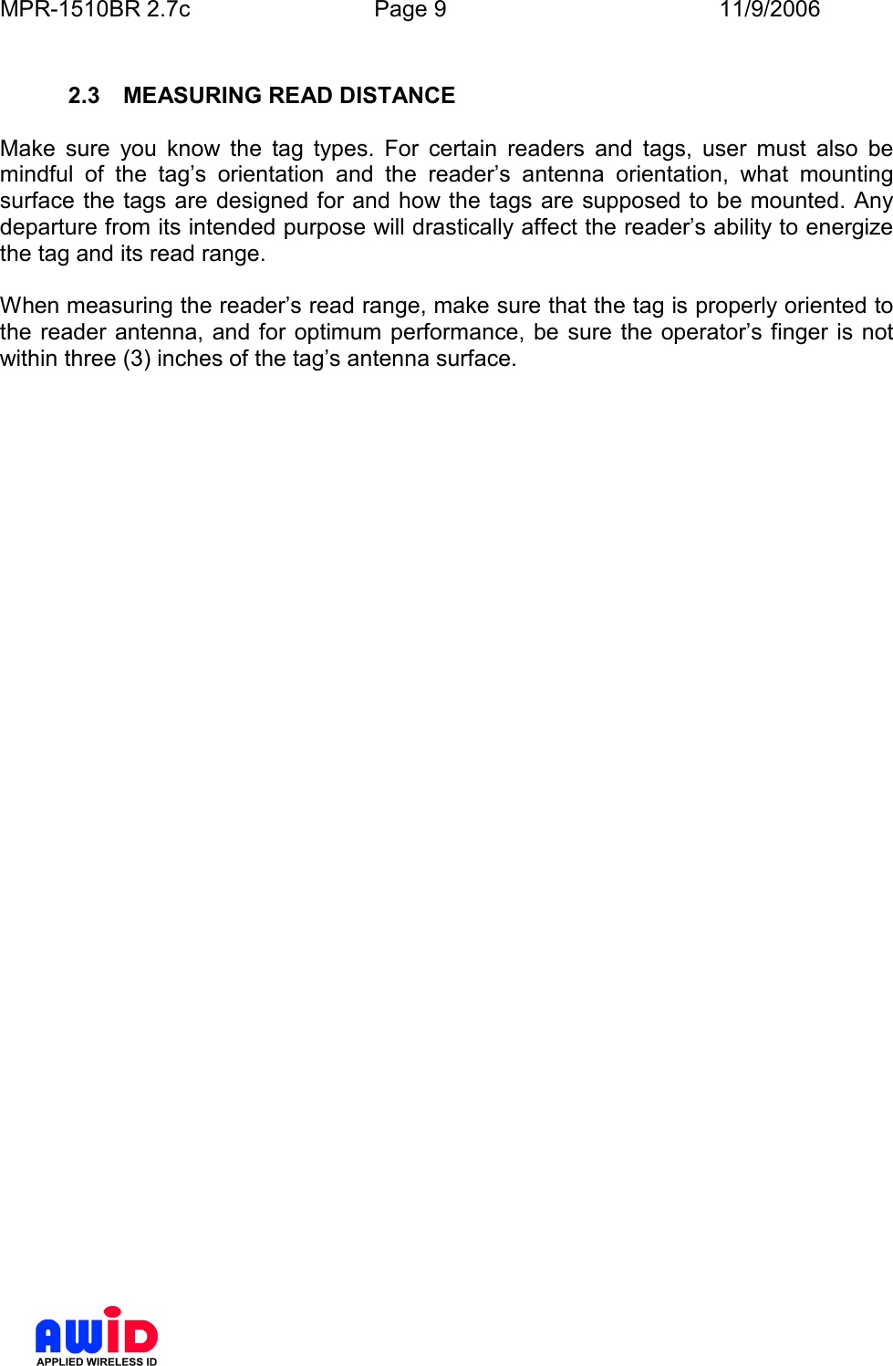MPR-1510BR 2.7c  Page 9  11/9/2006       2.3  MEASURING READ DISTANCE  Make  sure  you  know  the  tag  types.  For  certain  readers  and  tags,  user  must  also  be mindful  of  the  tag’s  orientation  and  the  reader’s  antenna  orientation,  what  mounting surface the tags are designed for and how the tags are supposed to be mounted. Any departure from its intended purpose will drastically affect the reader’s ability to energize the tag and its read range.  When measuring the reader’s read range, make sure that the tag is properly oriented to the reader antenna, and for optimum performance, be sure the operator’s finger  is  not within three (3) inches of the tag’s antenna surface.  