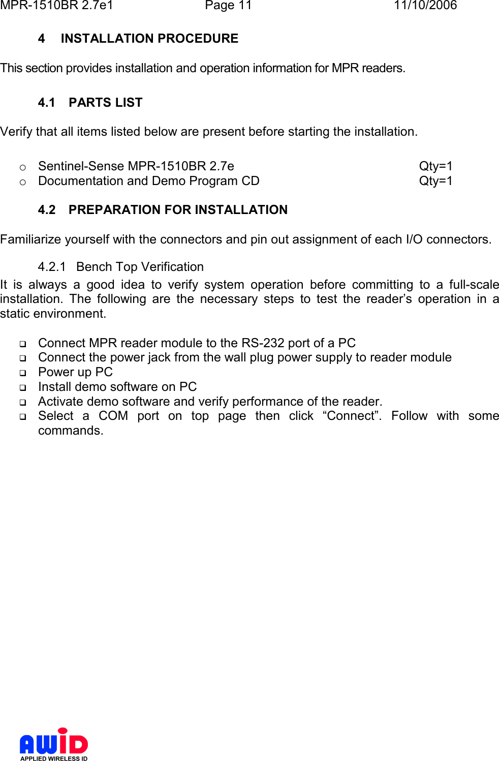 MPR-1510BR 2.7e1  Page 11  11/10/2006          4  INSTALLATION PROCEDURE  This section provides installation and operation information for MPR readers.  4.1  PARTS LIST  Verify that all items listed below are present before starting the installation.  o  Sentinel-Sense MPR-1510BR 2.7e          Qty=1 o  Documentation and Demo Program CD          Qty=1  4.2  PREPARATION FOR INSTALLATION  Familiarize yourself with the connectors and pin out assignment of each I/O connectors. 4.2.1  Bench Top Verification It  is  always  a  good  idea  to  verify  system  operation  before  committing  to  a  full-scale installation.  The  following  are  the  necessary  steps  to  test  the  reader’s  operation  in  a static environment.   Connect MPR reader module to the RS-232 port of a PC  Connect the power jack from the wall plug power supply to reader module  Power up PC  Install demo software on PC  Activate demo software and verify performance of the reader.  Select  a  COM  port  on  top  page  then  click  “Connect”.  Follow  with  some commands. 