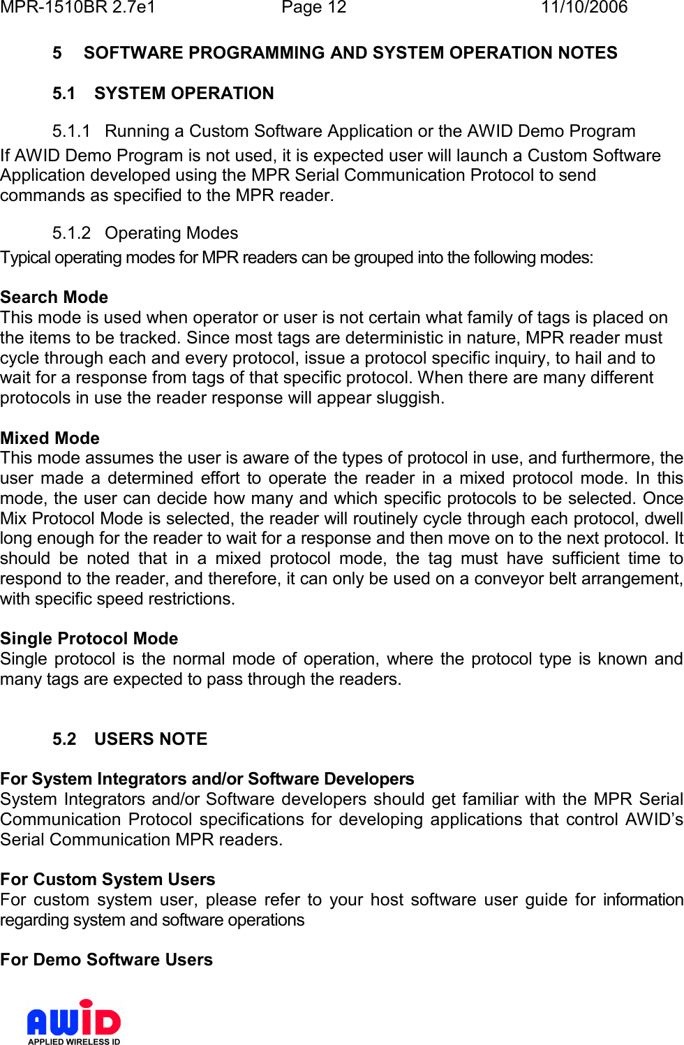 MPR-1510BR 2.7e1  Page 12  11/10/2006          5  SOFTWARE PROGRAMMING AND SYSTEM OPERATION NOTES  5.1  SYSTEM OPERATION 5.1.1  Running a Custom Software Application or the AWID Demo Program If AWID Demo Program is not used, it is expected user will launch a Custom Software Application developed using the MPR Serial Communication Protocol to send commands as specified to the MPR reader. 5.1.2  Operating Modes Typical operating modes for MPR readers can be grouped into the following modes:  Search Mode  This mode is used when operator or user is not certain what family of tags is placed on the items to be tracked. Since most tags are deterministic in nature, MPR reader must cycle through each and every protocol, issue a protocol specific inquiry, to hail and to wait for a response from tags of that specific protocol. When there are many different protocols in use the reader response will appear sluggish.  Mixed Mode  This mode assumes the user is aware of the types of protocol in use, and furthermore, the user  made  a  determined  effort  to  operate  the  reader  in  a  mixed  protocol  mode.  In  this mode, the user can decide how many and which specific protocols to be selected. Once Mix Protocol Mode is selected, the reader will routinely cycle through each protocol, dwell long enough for the reader to wait for a response and then move on to the next protocol. It should  be  noted  that  in  a  mixed  protocol  mode,  the  tag  must  have  sufficient  time  to respond to the reader, and therefore, it can only be used on a conveyor belt arrangement, with specific speed restrictions.   Single Protocol Mode Single  protocol is  the  normal  mode  of operation,  where the protocol type is known  and many tags are expected to pass through the readers.    5.2  USERS NOTE  For System Integrators and/or Software Developers System Integrators and/or Software developers should get familiar with the MPR Serial Communication  Protocol  specifications  for  developing  applications  that  control  AWID’s Serial Communication MPR readers.  For Custom System Users For  custom  system  user,  please  refer  to  your  host  software  user  guide  for  information regarding system and software operations  For Demo Software Users 