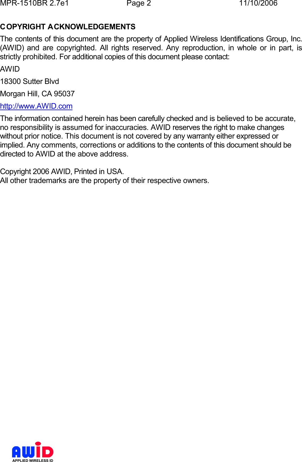 MPR-1510BR 2.7e1  Page 2  11/10/2006          COPYRIGHT ACKNOWLEDGEMENTS The contents of this document are the property of Applied Wireless Identifications Group, Inc. (AWID)  and  are  copyrighted.  All  rights  reserved.  Any  reproduction,  in  whole  or  in  part,  is strictly prohibited. For additional copies of this document please contact: AWID 18300 Sutter Blvd Morgan Hill, CA 95037 http://www.AWID.com The information contained herein has been carefully checked and is believed to be accurate, no responsibility is assumed for inaccuracies. AWID reserves the right to make changes without prior notice. This document is not covered by any warranty either expressed or implied. Any comments, corrections or additions to the contents of this document should be directed to AWID at the above address.  Copyright 2006 AWID, Printed in USA. All other trademarks are the property of their respective owners.  