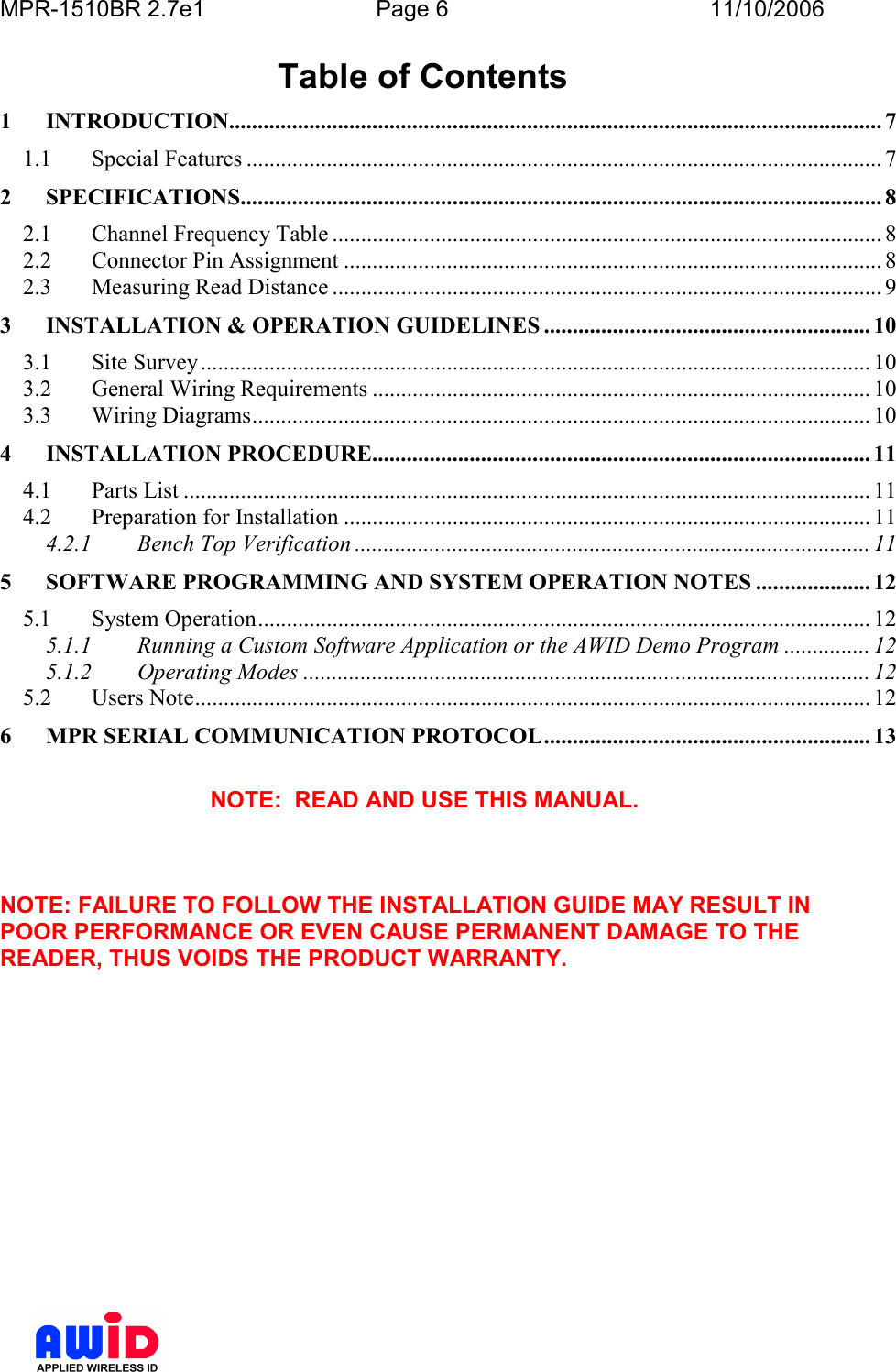 MPR-1510BR 2.7e1  Page 6  11/10/2006           Table of Contents 1 INTRODUCTION.................................................................................................................. 7 1.1  Special Features ............................................................................................................... 7 2 SPECIFICATIONS................................................................................................................ 8 2.1  Channel Frequency Table ................................................................................................ 8 2.2  Connector Pin Assignment .............................................................................................. 8 2.3  Measuring Read Distance ................................................................................................ 9 3 INSTALLATION &amp; OPERATION GUIDELINES ......................................................... 10 3.1  Site Survey ..................................................................................................................... 10 3.2  General Wiring Requirements ....................................................................................... 10 3.3  Wiring Diagrams............................................................................................................ 10 4 INSTALLATION PROCEDURE....................................................................................... 11 4.1  Parts List ........................................................................................................................ 11 4.2  Preparation for Installation ............................................................................................ 11 4.2.1 Bench Top Verification .......................................................................................... 11 5 SOFTWARE PROGRAMMING AND SYSTEM OPERATION NOTES .................... 12 5.1  System Operation........................................................................................................... 12 5.1.1 Running a Custom Software Application or the AWID Demo Program ............... 12 5.1.2 Operating Modes ................................................................................................... 12 5.2  Users Note...................................................................................................................... 12 6 MPR SERIAL COMMUNICATION PROTOCOL......................................................... 13  NOTE:  READ AND USE THIS MANUAL.    NOTE: FAILURE TO FOLLOW THE INSTALLATION GUIDE MAY RESULT IN POOR PERFORMANCE OR EVEN CAUSE PERMANENT DAMAGE TO THE READER, THUS VOIDS THE PRODUCT WARRANTY.  