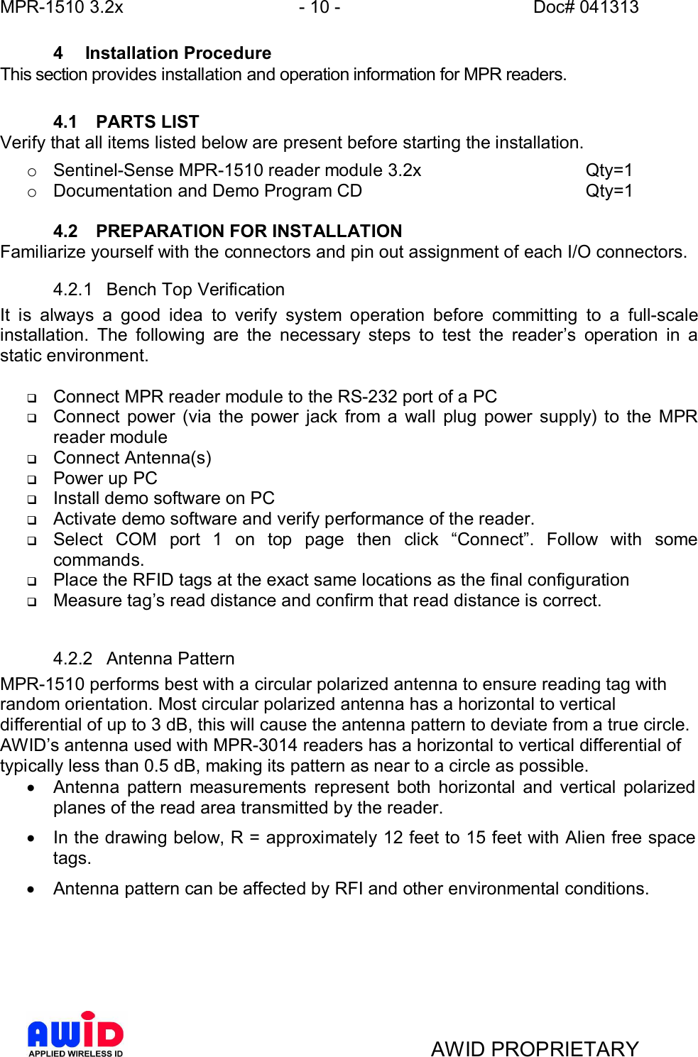 MPR-1510 3.2x - 10 - Doc# 041313AWID PROPRIETARY4  Installation ProcedureThis section provides installation and operation information for MPR readers.4.1  PARTS LISTVerify that all items listed below are present before starting the installation.o Sentinel-Sense MPR-1510 reader module 3.2x     Qty=1o Documentation and Demo Program CD      Qty=14.2  PREPARATION FOR INSTALLATIONFamiliarize yourself with the connectors and pin out assignment of each I/O connectors.4.2.1  Bench Top VerificationIt is always a good idea to verify system operation before committing to a full-scaleinstallation. The following are the necessary steps to test the readers operation in astatic environment.qConnect MPR reader module to the RS-232 port of a PCqConnect power (via the power jack from a wall plug power supply) to the MPRreader moduleqConnect Antenna(s)qPower up PCqInstall demo software on PCqActivate demo software and verify performance of the reader.qSelect COM port 1 on top page then click Connect. Follow with somecommands.qPlace the RFID tags at the exact same locations as the final configurationqMeasure tags read distance and confirm that read distance is correct.4.2.2  Antenna PatternMPR-1510 performs best with a circular polarized antenna to ensure reading tag withrandom orientation. Most circular polarized antenna has a horizontal to verticaldifferential of up to 3 dB, this will cause the antenna pattern to deviate from a true circle.AWIDs antenna used with MPR-3014 readers has a horizontal to vertical differential oftypically less than 0.5 dB, making its pattern as near to a circle as possible.·  Antenna pattern measurements represent both horizontal and vertical polarizedplanes of the read area transmitted by the reader.·  In the drawing below, R = approximately 12 feet to 15 feet with Alien free spacetags.·  Antenna pattern can be affected by RFI and other environmental conditions.