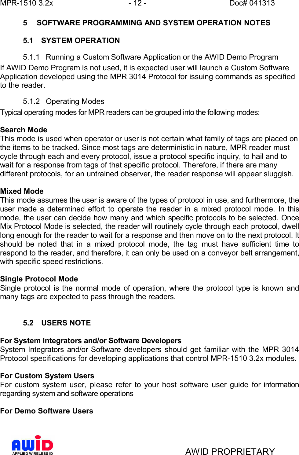 MPR-1510 3.2x - 12 - Doc# 041313AWID PROPRIETARY5  SOFTWARE PROGRAMMING AND SYSTEM OPERATION NOTES5.1  SYSTEM OPERATION5.1.1  Running a Custom Software Application or the AWID Demo ProgramIf AWID Demo Program is not used, it is expected user will launch a Custom SoftwareApplication developed using the MPR 3014 Protocol for issuing commands as specifiedto the reader.5.1.2  Operating ModesTypical operating modes for MPR readers can be grouped into the following modes:Search ModeThis mode is used when operator or user is not certain what family of tags are placed onthe items to be tracked. Since most tags are deterministic in nature, MPR reader mustcycle through each and every protocol, issue a protocol specific inquiry, to hail and towait for a response from tags of that specific protocol. Therefore, if there are manydifferent protocols, for an untrained observer, the reader response will appear sluggish.Mixed ModeThis mode assumes the user is aware of the types of protocol in use, and furthermore, theuser made a determined effort to operate the reader in a mixed protocol mode. In thismode, the user can decide how many and which specific protocols to be selected. OnceMix Protocol Mode is selected, the reader will routinely cycle through each protocol, dwelllong enough for the reader to wait for a response and then move on to the next protocol. Itshould be noted that in a mixed protocol mode, the tag must have sufficient time torespond to the reader, and therefore, it can only be used on a conveyor belt arrangement,with specific speed restrictions.Single Protocol ModeSingle protocol is the normal mode of operation, where the protocol type is known andmany tags are expected to pass through the readers.5.2  USERS NOTEFor System Integrators and/or Software DevelopersSystem Integrators and/or Software developers should get familiar with the MPR 3014Protocol specifications for developing applications that control MPR-1510 3.2x modules.For Custom System UsersFor custom system user, please refer to your host software user guide for informationregarding system and software operationsFor Demo Software Users