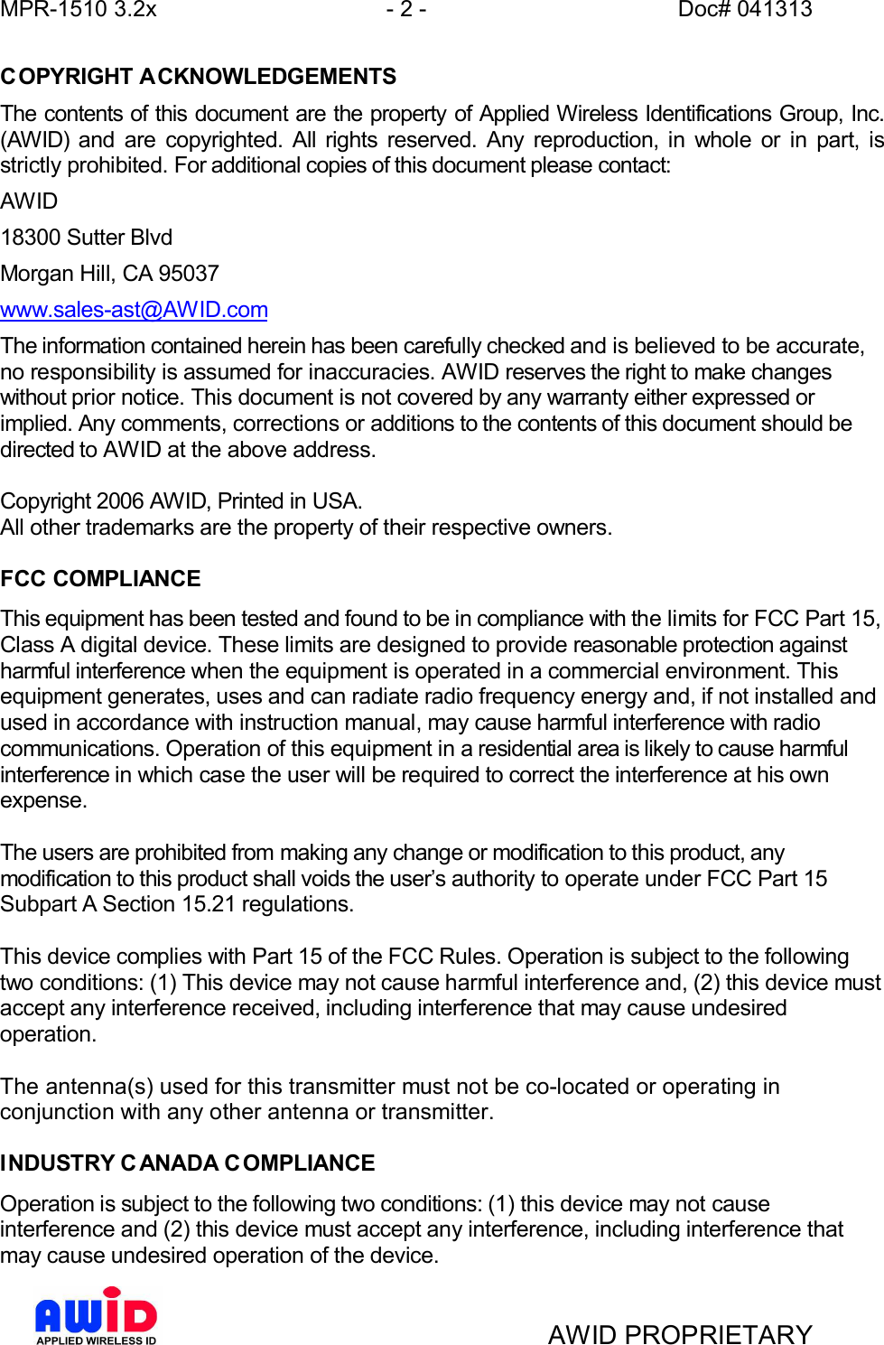 MPR-1510 3.2x - 2 - Doc# 041313AWID PROPRIETARYCOPYRIGHT ACKNOWLEDGEMENTSThe contents of this document are the property of Applied Wireless Identifications Group, Inc.(AWID) and are copyrighted. All rights reserved. Any reproduction, in whole or in part, isstrictly prohibited. For additional copies of this document please contact:AWID18300 Sutter BlvdMorgan Hill, CA 95037www.sales-ast@AWID.comThe information contained herein has been carefully checked and is believed to be accurate,no responsibility is assumed for inaccuracies. AWID reserves the right to make changeswithout prior notice. This document is not covered by any warranty either expressed orimplied. Any comments, corrections or additions to the contents of this document should bedirected to AWID at the above address.Copyright 2006 AWID, Printed in USA.All other trademarks are the property of their respective owners.FCC COMPLIANCEThis equipment has been tested and found to be in compliance with the limits for FCC Part 15,Class A digital device. These limits are designed to provide reasonable protection againstharmful interference when the equipment is operated in a commercial environment. Thisequipment generates, uses and can radiate radio frequency energy and, if not installed andused in accordance with instruction manual, may cause harmful interference with radiocommunications. Operation of this equipment in a residential area is likely to cause harmfulinterference in which case the user will be required to correct the interference at his ownexpense.The users are prohibited from making any change or modification to this product, anymodification to this product shall voids the users authority to operate under FCC Part 15Subpart A Section 15.21 regulations.This device complies with Part 15 of the FCC Rules. Operation is subject to the followingtwo conditions: (1) This device may not cause harmful interference and, (2) this device mustaccept any interference received, including interference that may cause undesiredoperation.The antenna(s) used for this transmitter must not be co-located or operating inconjunction with any other antenna or transmitter.INDUSTRY C ANADA C OMPLIANCEOperation is subject to the following two conditions: (1) this device may not causeinterference and (2) this device must accept any interference, including interference thatmay cause undesired operation of the device.