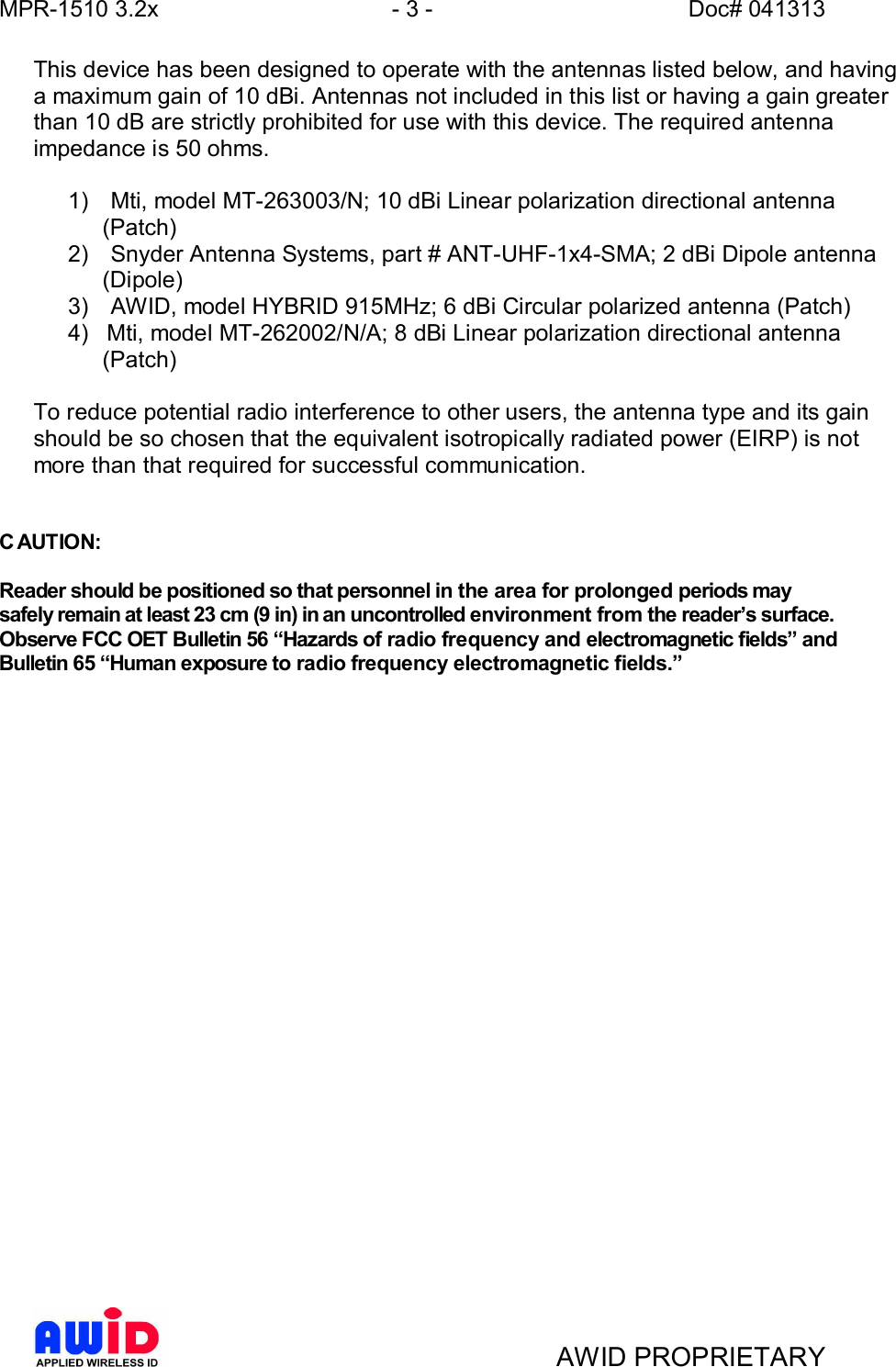 MPR-1510 3.2x - 3 - Doc# 041313AWID PROPRIETARYThis device has been designed to operate with the antennas listed below, and havinga maximum gain of 10 dBi. Antennas not included in this list or having a gain greaterthan 10 dB are strictly prohibited for use with this device. The required antennaimpedance is 50 ohms.1) Mti, model MT-263003/N; 10 dBi Linear polarization directional antenna(Patch)2) Snyder Antenna Systems, part # ANT-UHF-1x4-SMA; 2 dBi Dipole antenna(Dipole)3) AWID, model HYBRID 915MHz; 6 dBi Circular polarized antenna (Patch)4) Mti, model MT-262002/N/A; 8 dBi Linear polarization directional antenna(Patch)To reduce potential radio interference to other users, the antenna type and its gainshould be so chosen that the equivalent isotropically radiated power (EIRP) is notmore than that required for successful communication.C AUTION:Reader should be positioned so that personnel in the area for prolonged periods maysafely remain at least 23 cm (9 in) in an uncontrolled environment from the readers surface.Observe FCC OET Bulletin 56 Hazards of radio frequency and electromagnetic fields andBulletin 65 Human exposure to radio frequency electromagnetic fields.